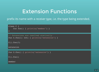 Extension Functions
class C {
fun foo() { println("member") }
}
preﬁx its name with a receiver type, i.e. the type being extended.
fun C.foo() { println("extension") }
C().foo()
member
// Extensions are resolved statically
fun C.foo(i: Int) { println("extension") }
C().foo(5)
extension
14 . 8
 