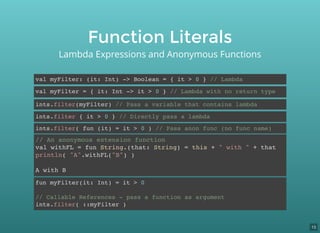 Function Literals
Lambda Expressions and Anonymous Functions
val myFilter: (it: Int) -> Boolean = { it > 0 } // Lambda
val myFilter = { it: Int -> it > 0 } // Lambda with no return type
ints.filter(myFilter) // Pass a variable that contains lambda
ints.filter { it > 0 } // Directly pass a lambda
ints.filter( fun (it) = it > 0 ) // Pass anon func (no func name)
// An anonymous extension function
val withFL = fun String.(that: String) = this + " with " + that
println( "A".withFL("B") )
A with B
fun myFilter(it: Int) = it > 0
// Callable References - pass a function as argument
ints.filter( ::myFilter )
15
 
