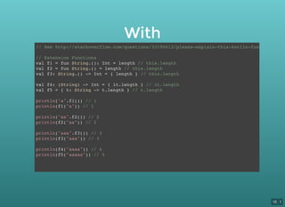 With
// See http://stackoverflow.com/questions/33190613/please-explain-this-kotlin-function-sign
// Extension Functions
val f1 = fun String.(): Int = length // this.length
val f2 = fun String.() = length // this.length
val f3: String.() -> Int = { length } // this.length
val f4: (String) -> Int = { it.length } // it.length
val f5 = { t: String -> t.length } // t.length
println("a".f1()) // 1
println(f1("a")) // 1
println("aa".f2()) // 2
println(f2("aa")) // 2
println("aaa".f3()) // 3
println(f3("aaa")) // 3
println(f4("aaaa")) // 4
println(f5("aaaaa")) // 5
16 . 1
 