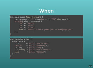 When
fun main(args: Array<String>) {
val language = if (args.size == 0) "EN" else args[0]
println( when (language) {
"EN" -> "Hello!"
"FR" -> "Salut!"
"IT" -> "Ciao!"
else -> "Sorry, I can't greet you in $language yet."
} )
}
fun cases(obj: Any) {
when (obj) {
1, 2 -> print("One or Two")
"Hello" -> print("Greeting")
is Long -> print("Long")
!is String -> print("Not a string")
else -> print("Unknown")
}
}
17 . 3
 