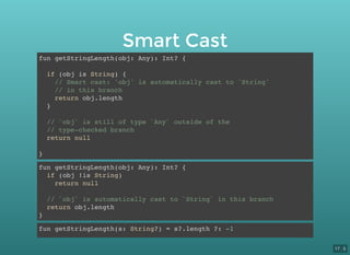 Smart Cast
fun getStringLength(obj: Any): Int? {
if (obj is String) {
// Smart cast: 'obj' is automatically cast to 'String'
// in this branch
return obj.length
}
// `obj` is still of type `Any` outside of the
// type-checked branch
return null
}
fun getStringLength(obj: Any): Int? {
if (obj !is String)
return null
// `obj` is automatically cast to `String` in this branch
return obj.length
}
fun getStringLength(s: String?) = s?.length ?: -1
17 . 5
 