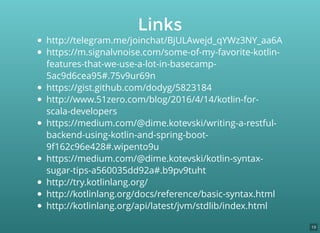 http://telegram.me/joinchat/BjULAwejd_qYWz3NY_aa6A
https://m.signalvnoise.com/some-of-my-favorite-kotlin-
features-that-we-use-a-lot-in-basecamp-
5ac9d6cea95#.75v9ur69n
https://gist.github.com/dodyg/5823184
http://www.51zero.com/blog/2016/4/14/kotlin-for-
scala-developers
https://medium.com/@dime.kotevski/writing-a-restful-
backend-using-kotlin-and-spring-boot-
9f162c96e428#.wipento9u
https://medium.com/@dime.kotevski/kotlin-syntax-
sugar-tips-a560035dd92a#.b9pv9tuht
http://try.kotlinlang.org/
http://kotlinlang.org/docs/reference/basic-syntax.html
http://kotlinlang.org/api/latest/jvm/stdlib/index.html
Links
19
 