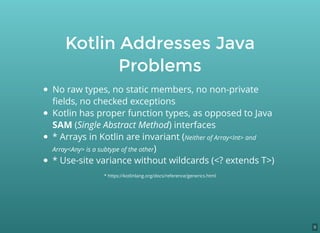 Kotlin Addresses Java
Problems
No raw types, no static members, no non-private
ﬁelds, no checked exceptions
Kotlin has proper function types, as opposed to Java
SAM (Single Abstract Method) interfaces
* Arrays in Kotlin are invariant (Neither of Array<Int> and
Array<Any> is a subtype of the other)
* Use-site variance without wildcards (<? extends T>)
* https://kotlinlang.org/docs/reference/generics.html
9
 