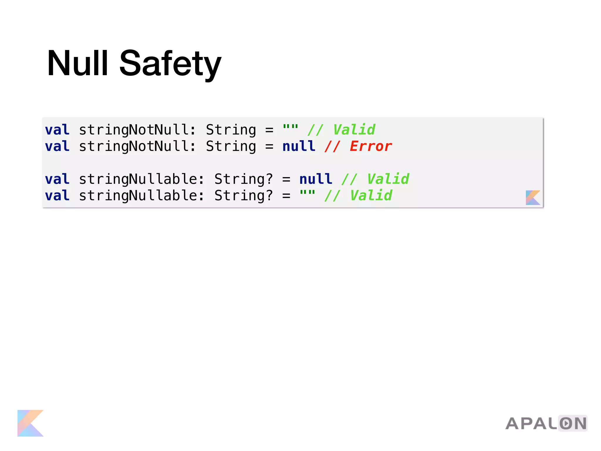 Null Safety
val stringNotNull: String = "" // Valid
val stringNotNull: String = null // Error
val stringNullable: String? = null // Valid
val stringNullable: String? = "" // Valid
 