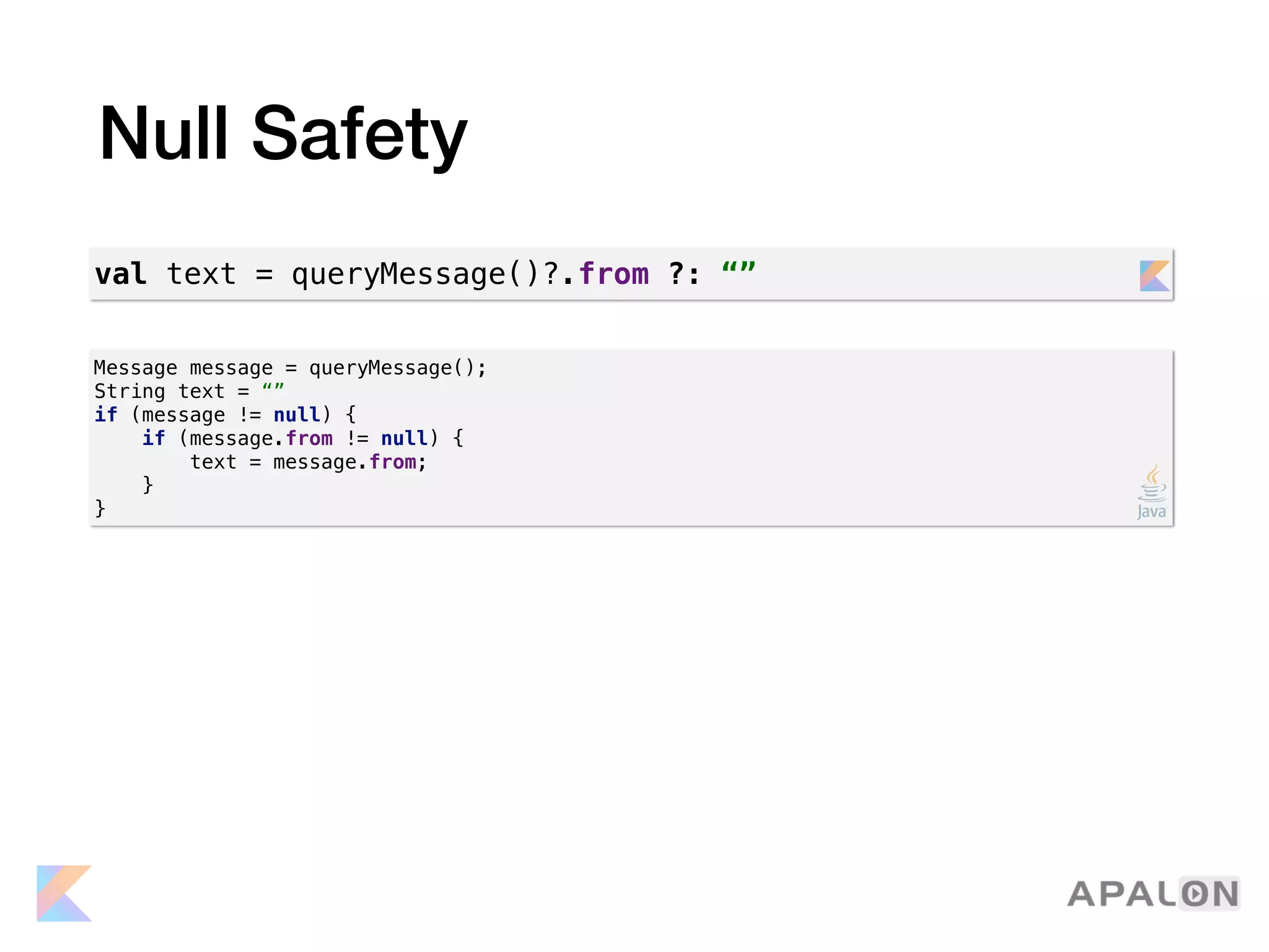 Null Safety
Message message = queryMessage();
String text = “”
if (message != null) {
if (message.from != null) {
text = message.from;
}
}
val text = queryMessage()?.from ?: “”
 