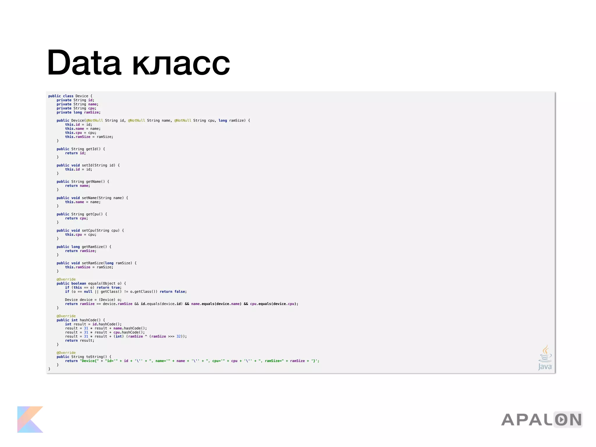 Data класс
public class Device {
private String id;
private String name;
private String cpu;
private long ramSize;
public Device(@NotNull String id, @NotNull String name, @NotNull String cpu, long ramSize) {
this.id = id;
this.name = name;
this.cpu = cpu;
this.ramSize = ramSize;
}
public String getId() {
return id;
}
public void setId(String id) {
this.id = id;
}
public String getName() {
return name;
}
public void setName(String name) {
this.name = name;
}
public String getCpu() {
return cpu;
}
public void setCpu(String cpu) {
this.cpu = cpu;
}
public long getRamSize() {
return ramSize;
}
public void setRamSize(long ramSize) {
this.ramSize = ramSize;
}
@Override
public boolean equals(Object o) {
if (this == o) return true;
if (o == null || getClass() != o.getClass()) return false;
Device device = (Device) o;
return ramSize == device.ramSize && id.equals(device.id) && name.equals(device.name) && cpu.equals(device.cpu);
}
@Override
public int hashCode() {
int result = id.hashCode();
result = 31 * result + name.hashCode();
result = 31 * result + cpu.hashCode();
result = 31 * result + (int) (ramSize ^ (ramSize >>> 32));
return result;
}
@Override
public String toString() {
return "Device{" + "id='" + id + ''' + ", name='" + name + ''' + ", cpu='" + cpu + ''' + ", ramSize=" + ramSize + ‘}';
}
}
 