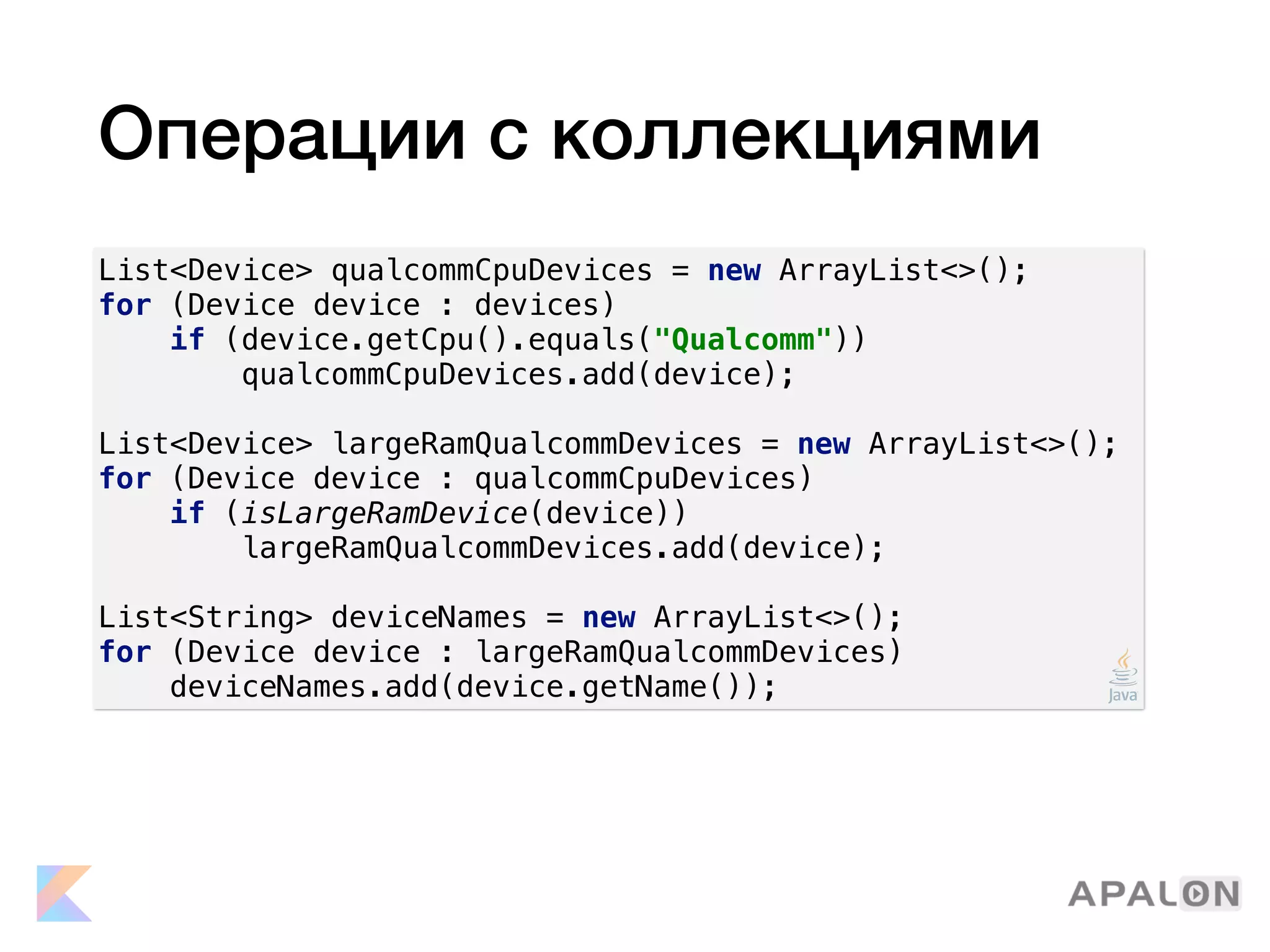 Операции с коллекциями
List<Device> qualcommCpuDevices = new ArrayList<>();
for (Device device : devices)
if (device.getCpu().equals("Qualcomm"))
qualcommCpuDevices.add(device);
List<Device> largeRamQualcommDevices = new ArrayList<>();
for (Device device : qualcommCpuDevices)
if (isLargeRamDevice(device))
largeRamQualcommDevices.add(device);
List<String> deviceNames = new ArrayList<>();
for (Device device : largeRamQualcommDevices)
deviceNames.add(device.getName());
 