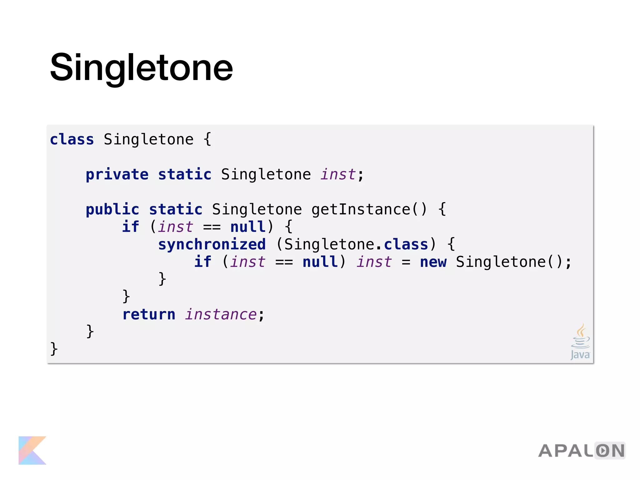Singletone
class Singletone {
private static Singletone inst;
public static Singletone getInstance() {
if (inst == null) {
synchronized (Singletone.class) {
if (inst == null) inst = new Singletone();
}
}
return instance;
}
}
 