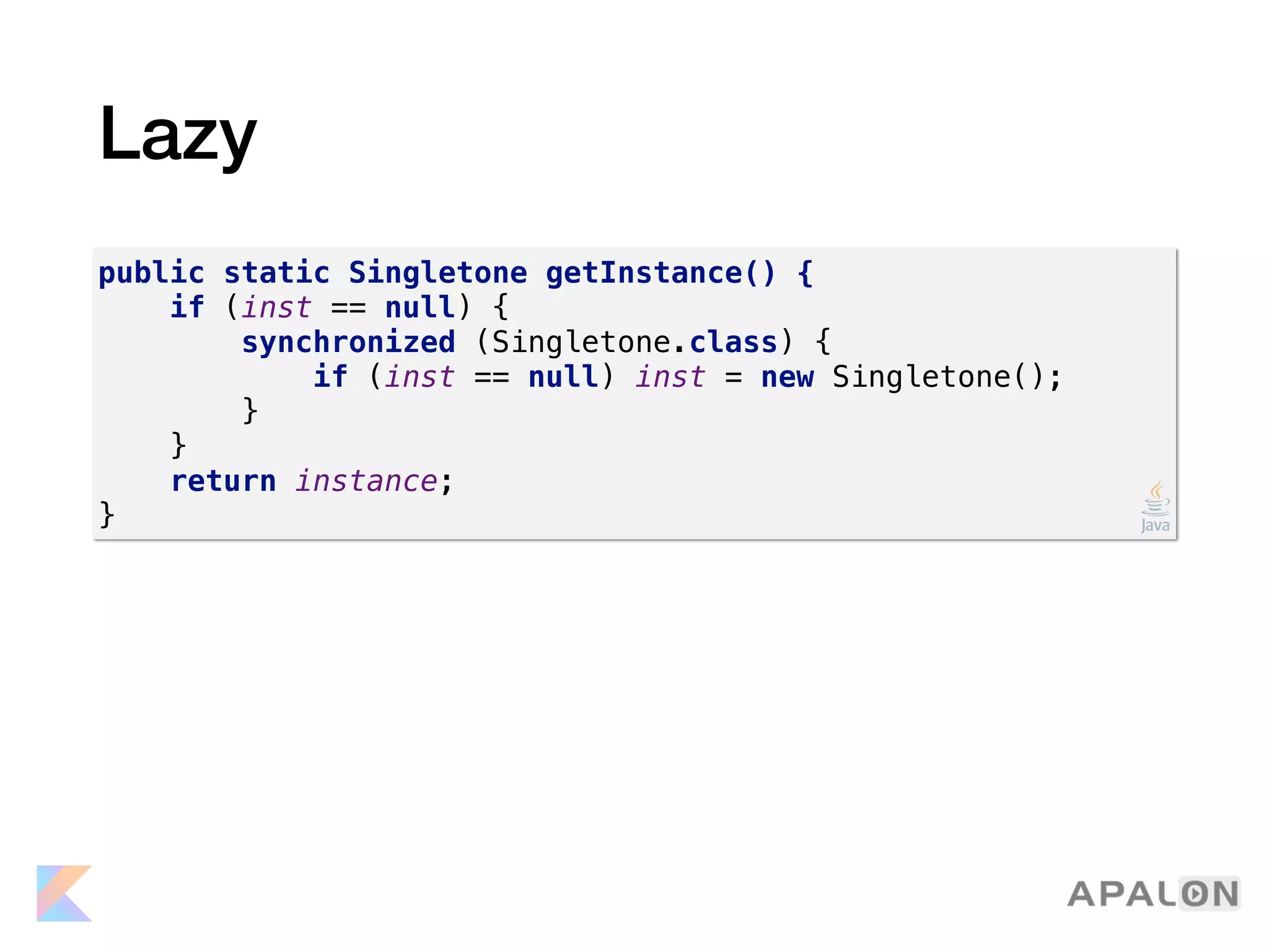 Lazy
public static Singletone getInstance() {
if (inst == null) {
synchronized (Singletone.class) {
if (inst == null) inst = new Singletone();
}
}
return instance;
}
 