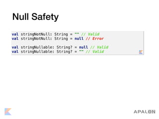 Null Safety
val stringNotNull: String = "" // Valid
val stringNotNull: String = null // Error
val stringNullable: String? = null // Valid
val stringNullable: String? = "" // Valid
 