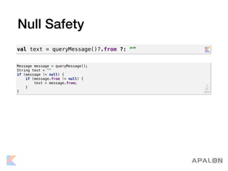 Null Safety
Message message = queryMessage();
String text = “”
if (message != null) {
if (message.from != null) {
text = message.from;
}
}
val text = queryMessage()?.from ?: “”
 