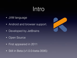 Intro
• JVM language
• Android and browser support.
• Developed by JetBrains
• Open Source
• First appeared in 2011
• Stil...