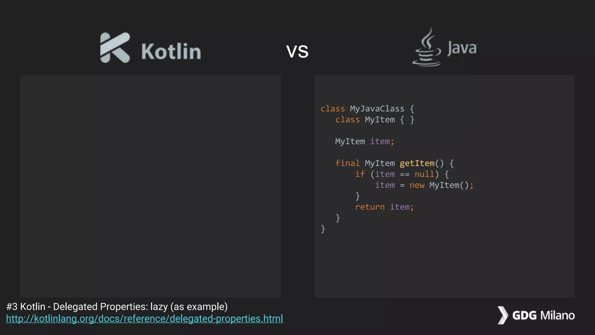 class MyJavaClass {
class MyItem { }
MyItem item;
final MyItem getItem() {
if (item == null) {
item = new MyItem();
}
return item;
}
}
#3 Kotlin - Delegated Properties: lazy (as example)
http://kotlinlang.org/docs/reference/delegated-properties.html
vs
 