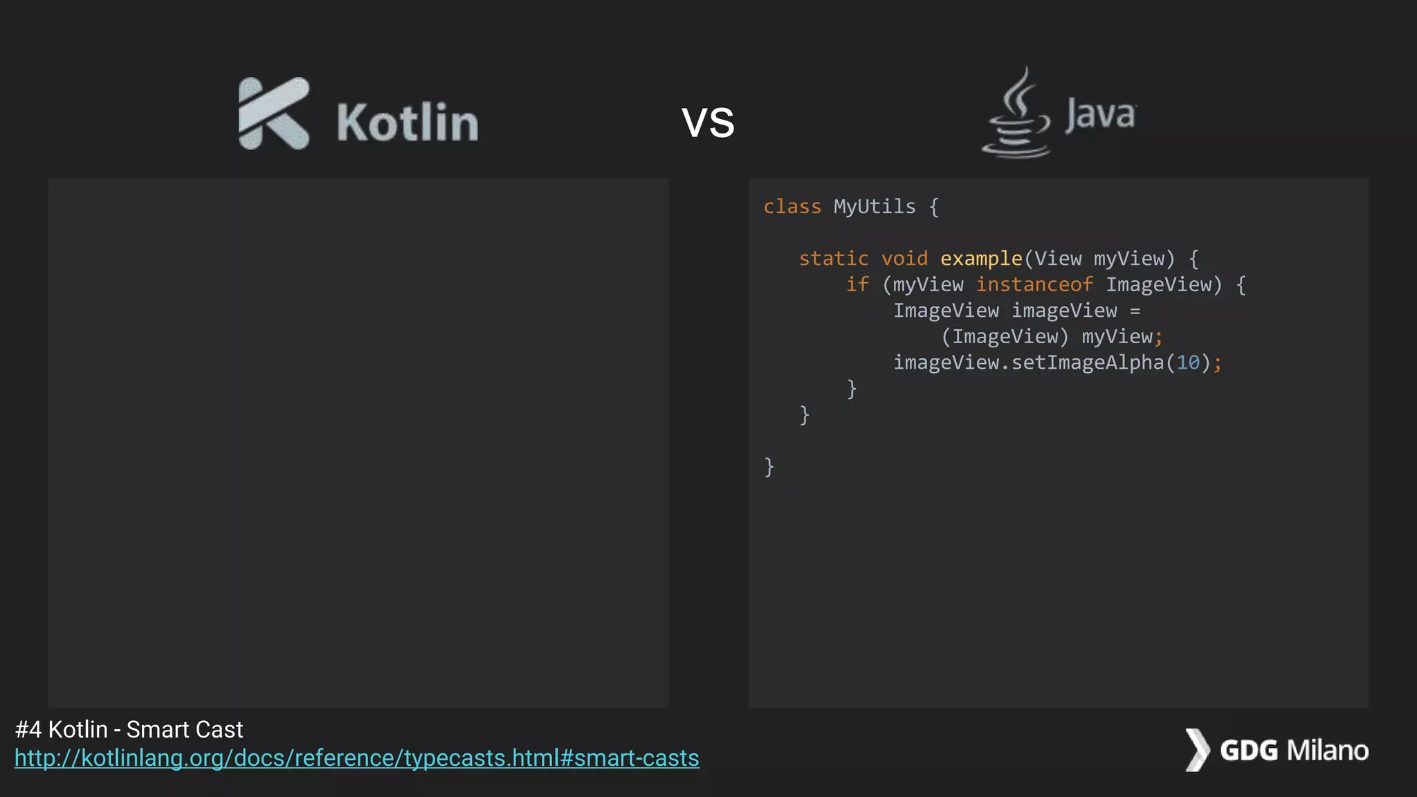 class MyUtils {
static void example(View myView) {
if (myView instanceof ImageView) {
ImageView imageView =
(ImageView) myView;
imageView.setImageAlpha(10);
}
}
}
#4 Kotlin - Smart Cast
http://kotlinlang.org/docs/reference/typecasts.html#smart-casts
vs
 