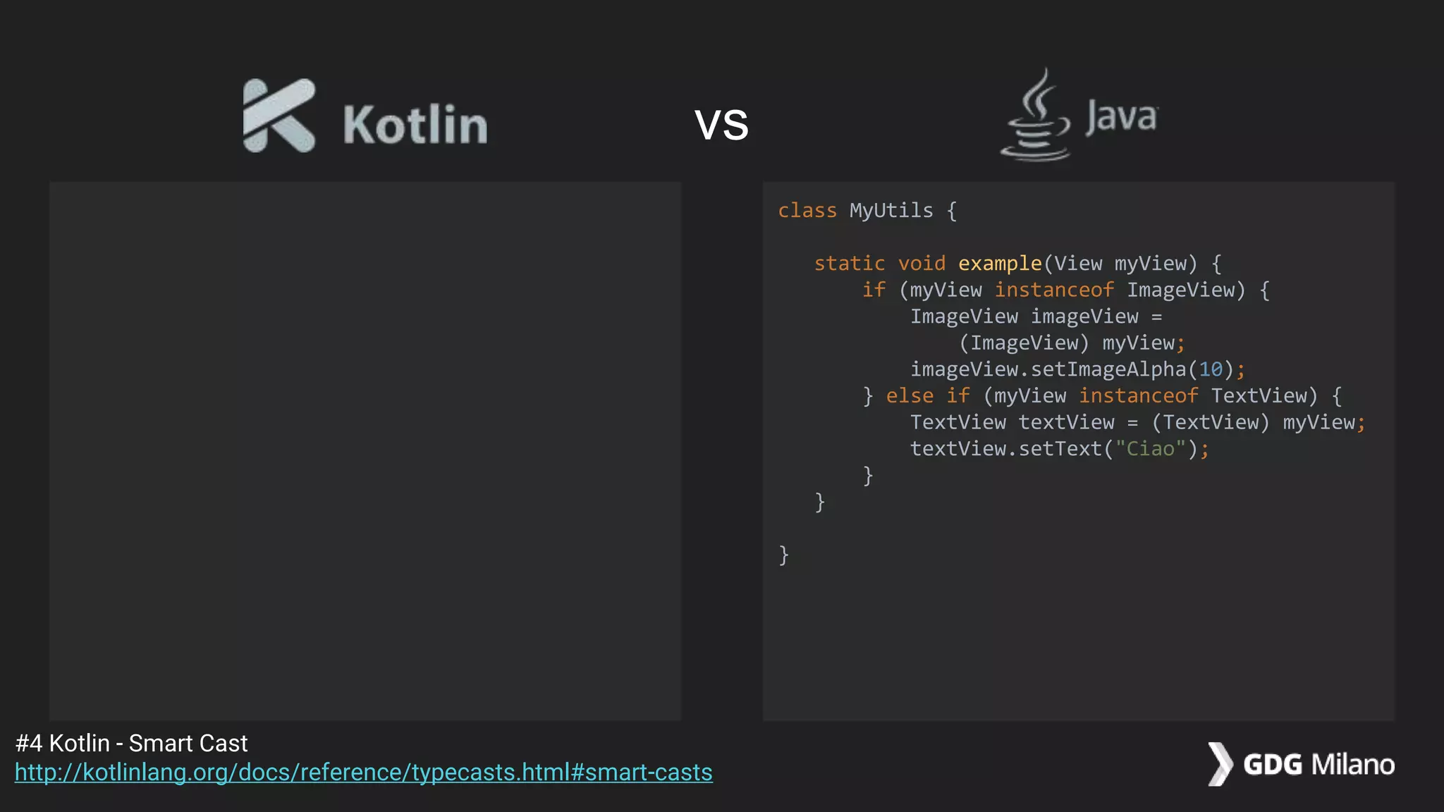 class MyUtils {
static void example(View myView) {
if (myView instanceof ImageView) {
ImageView imageView =
(ImageView) myView;
imageView.setImageAlpha(10);
} else if (myView instanceof TextView) {
TextView textView = (TextView) myView;
textView.setText("Ciao");
}
}
}
#4 Kotlin - Smart Cast
http://kotlinlang.org/docs/reference/typecasts.html#smart-casts
vs
 