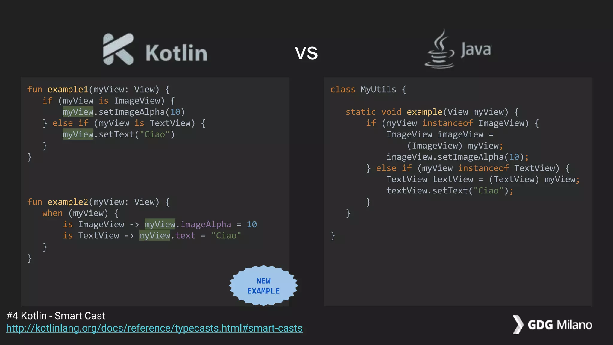 fun example1(myView: View) {
if (myView is ImageView) {
myView.setImageAlpha(10)
} else if (myView is TextView) {
myView.setText("Ciao")
}
}
fun example2(myView: View) {
when (myView) {
is ImageView -> myView.imageAlpha = 10
is TextView -> myView.text = "Ciao"
}
}
class MyUtils {
static void example(View myView) {
if (myView instanceof ImageView) {
ImageView imageView =
(ImageView) myView;
imageView.setImageAlpha(10);
} else if (myView instanceof TextView) {
TextView textView = (TextView) myView;
textView.setText("Ciao");
}
}
}
#4 Kotlin - Smart Cast
http://kotlinlang.org/docs/reference/typecasts.html#smart-casts
vs
NEW
EXAMPLE
 