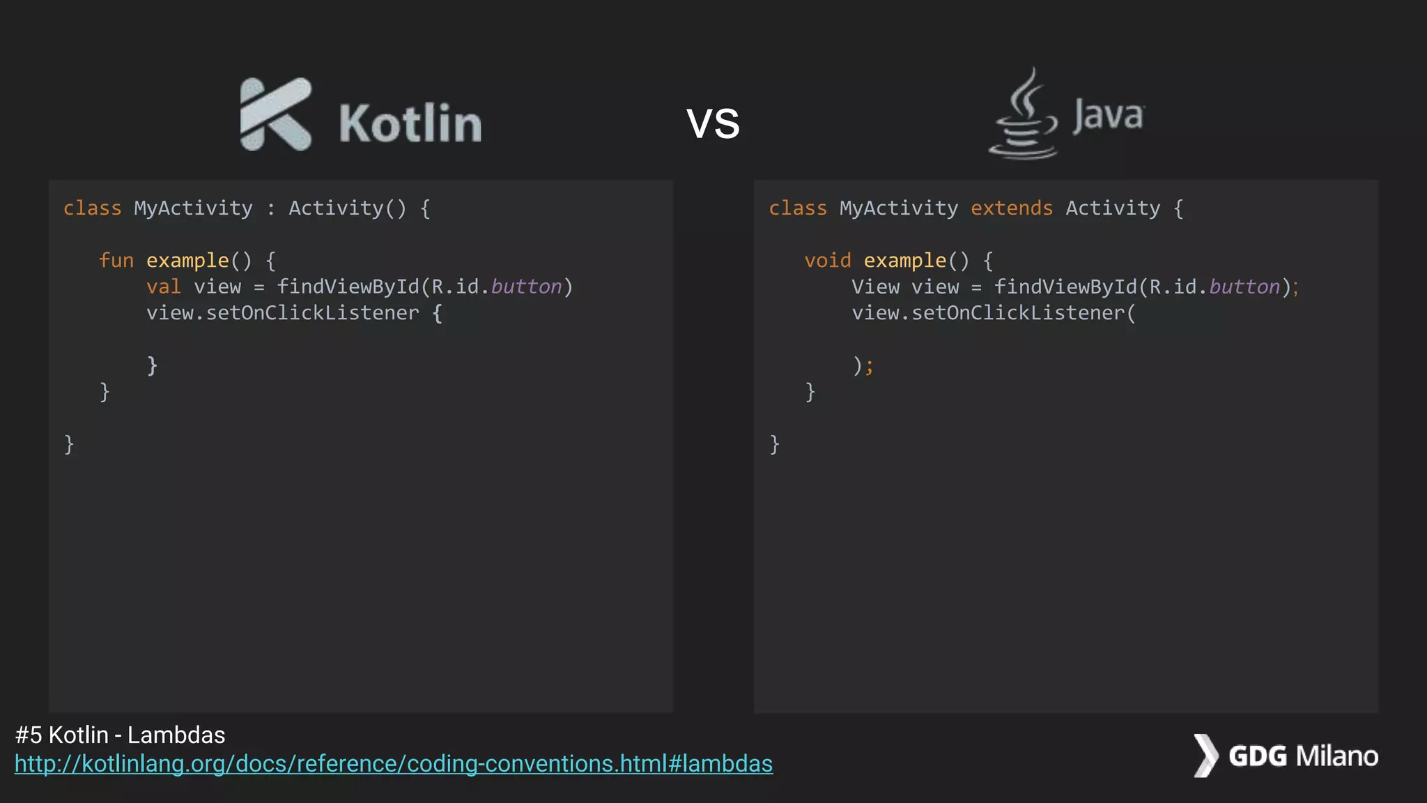 class MyActivity : Activity() {
fun example() {
val view = findViewById(R.id.button)
view.setOnClickListener {
}
}
}
class MyActivity extends Activity {
void example() {
View view = findViewById(R.id.button);
view.setOnClickListener(
);
}
}
#5 Kotlin - Lambdas
http://kotlinlang.org/docs/reference/coding-conventions.html#lambdas
vs
 