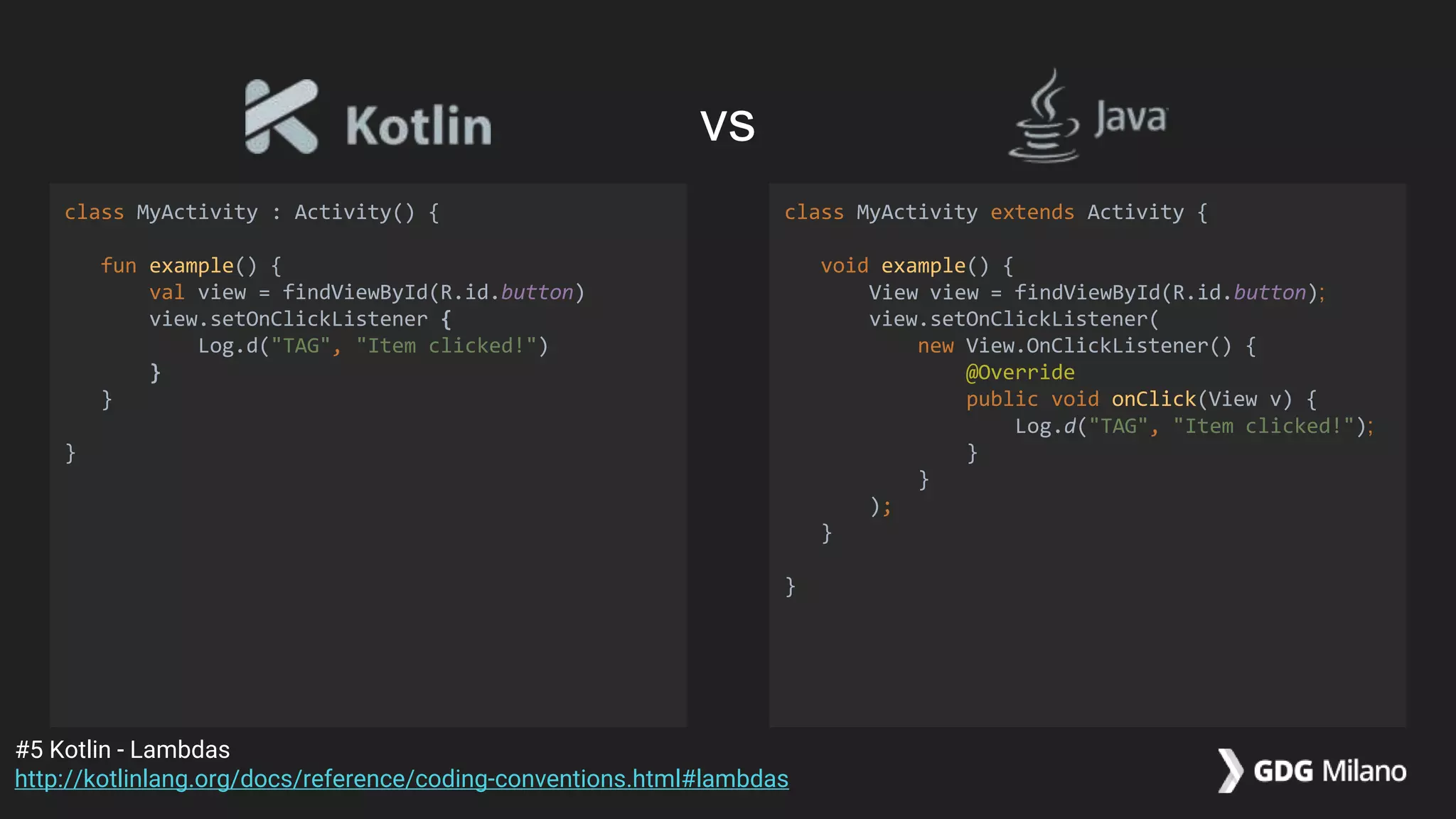 class MyActivity : Activity() {
fun example() {
val view = findViewById(R.id.button)
view.setOnClickListener {
Log.d("TAG", "Item clicked!")
}
}
}
class MyActivity extends Activity {
void example() {
View view = findViewById(R.id.button);
view.setOnClickListener(
new View.OnClickListener() {
@Override
public void onClick(View v) {
Log.d("TAG", "Item clicked!");
}
}
);
}
}
#5 Kotlin - Lambdas
http://kotlinlang.org/docs/reference/coding-conventions.html#lambdas
vs
 