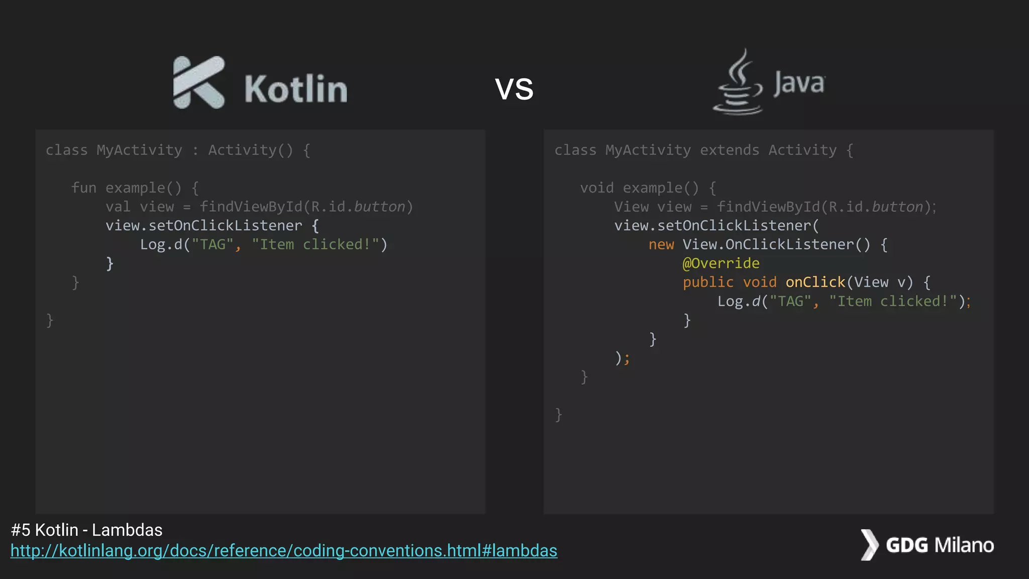 class MyActivity : Activity() {
fun example() {
val view = findViewById(R.id.button)
view.setOnClickListener {
Log.d("TAG", "Item clicked!")
}
}
}
class MyActivity extends Activity {
void example() {
View view = findViewById(R.id.button);
view.setOnClickListener(
new View.OnClickListener() {
@Override
public void onClick(View v) {
Log.d("TAG", "Item clicked!");
}
}
);
}
}
#5 Kotlin - Lambdas
http://kotlinlang.org/docs/reference/coding-conventions.html#lambdas
vs
 
