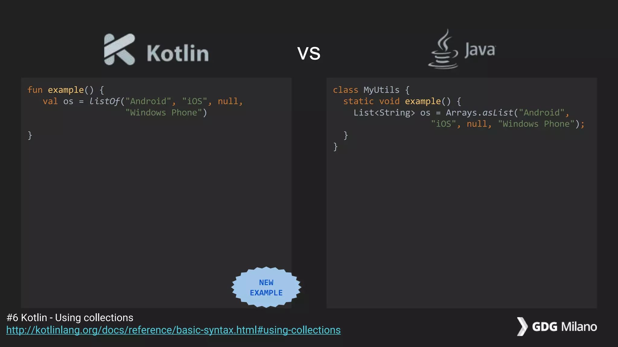 fun example() {
val os = listOf("Android", "iOS", null,
"Windows Phone")
}
class MyUtils {
static void example() {
List<String> os = Arrays.asList("Android",
"iOS", null, "Windows Phone");
}
}
#6 Kotlin - Using collections
http://kotlinlang.org/docs/reference/basic-syntax.html#using-collections
vs
NEW
EXAMPLE
 