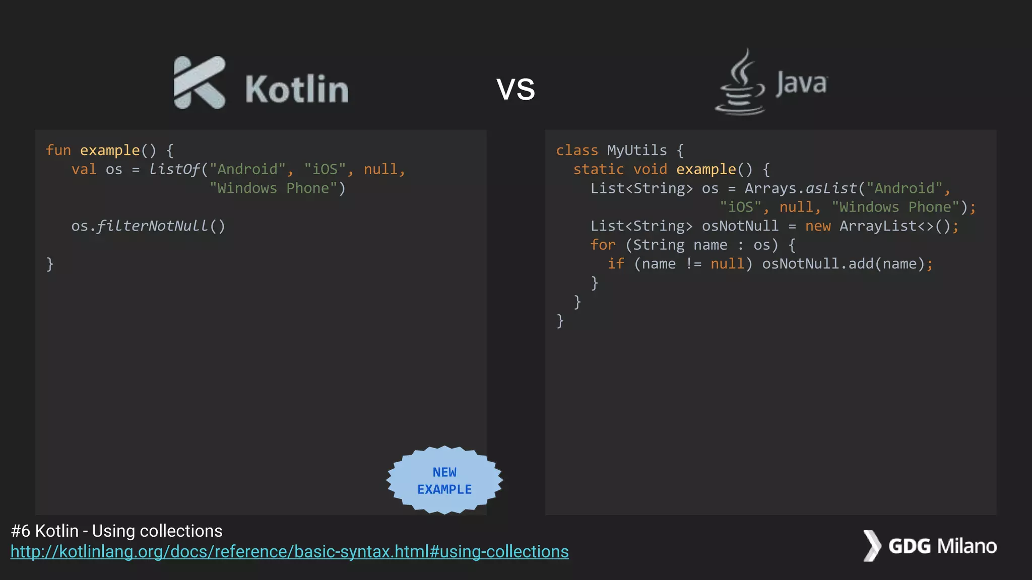 fun example() {
val os = listOf("Android", "iOS", null,
"Windows Phone")
os.filterNotNull()
}
class MyUtils {
static void example() {
List<String> os = Arrays.asList("Android",
"iOS", null, "Windows Phone");
List<String> osNotNull = new ArrayList<>();
for (String name : os) {
if (name != null) osNotNull.add(name);
}
}
}
#6 Kotlin - Using collections
http://kotlinlang.org/docs/reference/basic-syntax.html#using-collections
vs
NEW
EXAMPLE
 