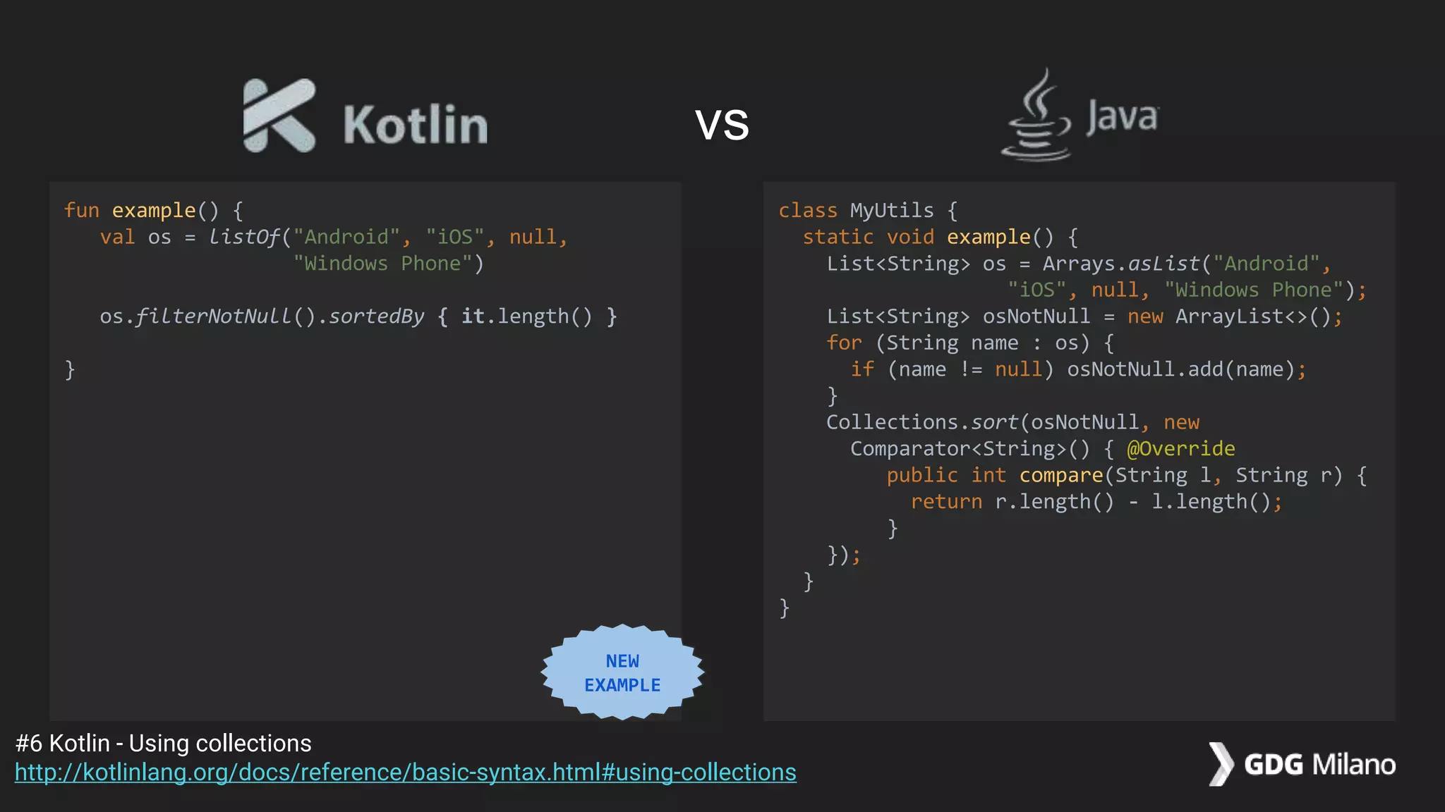 fun example() {
val os = listOf("Android", "iOS", null,
"Windows Phone")
os.filterNotNull().sortedBy { it.length() }
}
class MyUtils {
static void example() {
List<String> os = Arrays.asList("Android",
"iOS", null, "Windows Phone");
List<String> osNotNull = new ArrayList<>();
for (String name : os) {
if (name != null) osNotNull.add(name);
}
Collections.sort(osNotNull, new
Comparator<String>() { @Override
public int compare(String l, String r) {
return r.length() - l.length();
}
});
}
}
#6 Kotlin - Using collections
http://kotlinlang.org/docs/reference/basic-syntax.html#using-collections
vs
NEW
EXAMPLE
 