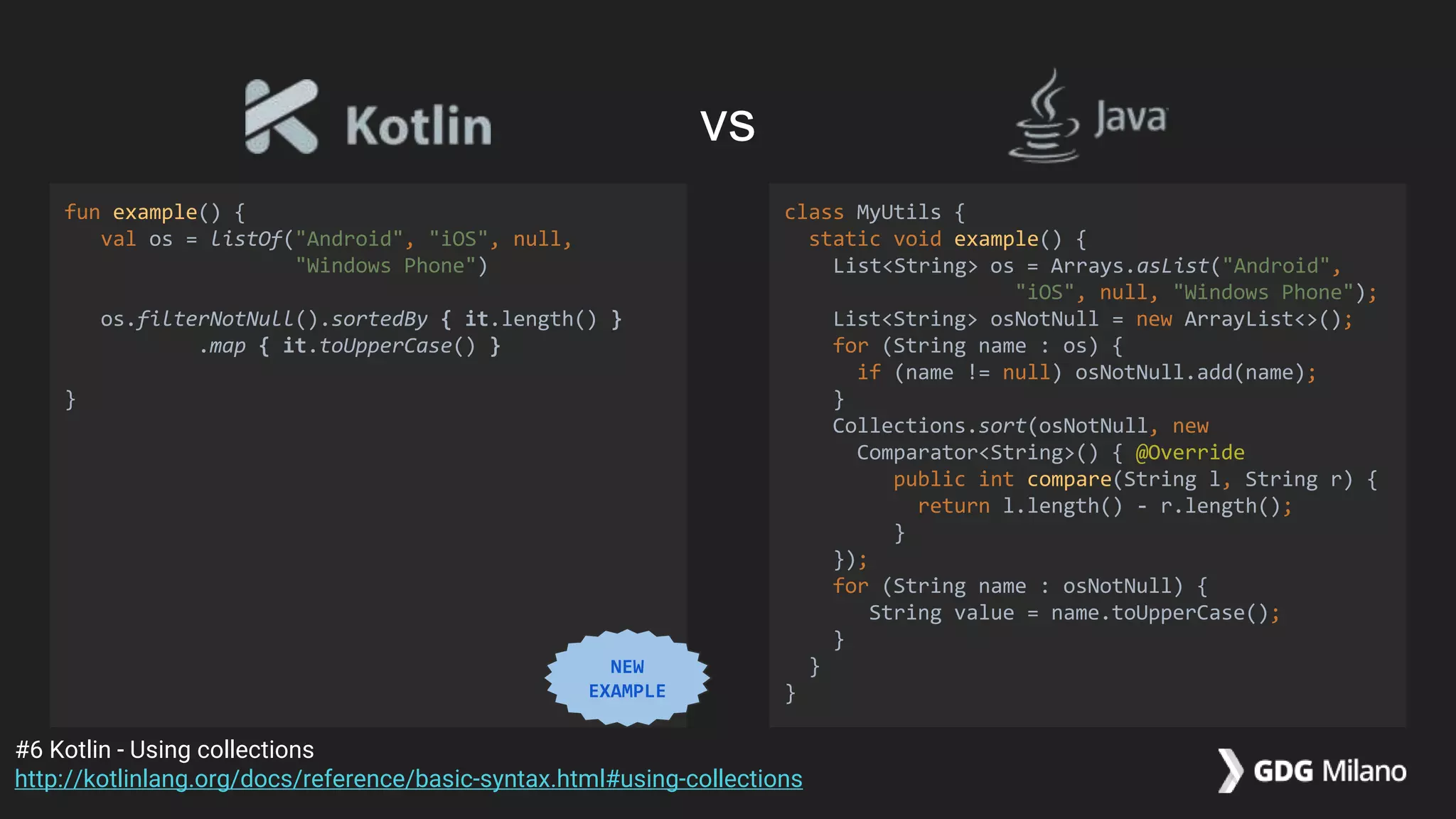 fun example() {
val os = listOf("Android", "iOS", null,
"Windows Phone")
os.filterNotNull().sortedBy { it.length() }
.map { it.toUpperCase() }
}
class MyUtils {
static void example() {
List<String> os = Arrays.asList("Android",
"iOS", null, "Windows Phone");
List<String> osNotNull = new ArrayList<>();
for (String name : os) {
if (name != null) osNotNull.add(name);
}
Collections.sort(osNotNull, new
Comparator<String>() { @Override
public int compare(String l, String r) {
return l.length() - r.length();
}
});
for (String name : osNotNull) {
String value = name.toUpperCase();
}
}
}
#6 Kotlin - Using collections
http://kotlinlang.org/docs/reference/basic-syntax.html#using-collections
vs
NEW
EXAMPLE
 