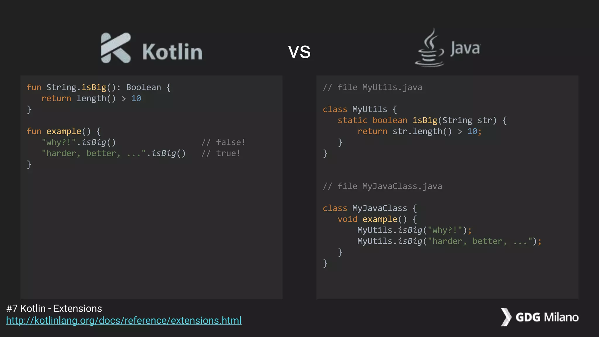 fun String.isBig(): Boolean {
return length() > 10
}
fun example() {
"why?!".isBig() // false!
"harder, better, ...".isBig() // true!
}
// file MyUtils.java
class MyUtils {
static boolean isBig(String str) {
return str.length() > 10;
}
}
// file MyJavaClass.java
class MyJavaClass {
void example() {
MyUtils.isBig("why?!");
MyUtils.isBig("harder, better, ...");
}
}
#7 Kotlin - Extensions
http://kotlinlang.org/docs/reference/extensions.html
vs
 