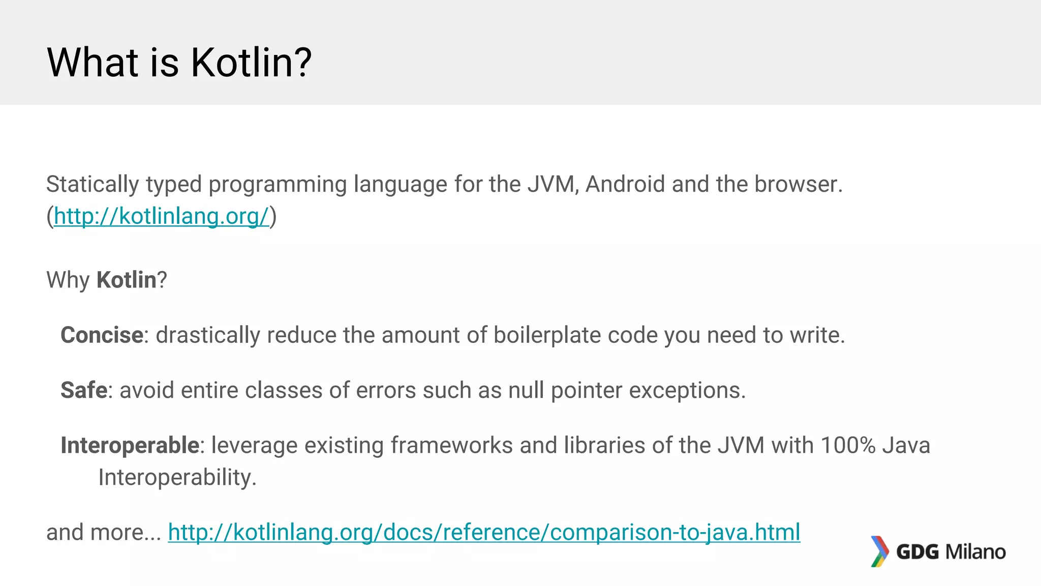 What is Kotlin?
Statically typed programming language for the JVM, Android and the browser.
(http://kotlinlang.org/)
Why Kotlin?
Concise: drastically reduce the amount of boilerplate code you need to write.
Safe: avoid entire classes of errors such as null pointer exceptions.
Interoperable: leverage existing frameworks and libraries of the JVM with 100% Java
Interoperability.
and more... http://kotlinlang.org/docs/reference/comparison-to-java.html
 