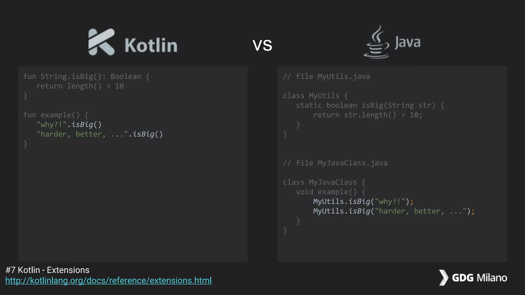 fun String.isBig(): Boolean {
return length() > 10
}
fun example() {
"why?!".isBig()
"harder, better, ...".isBig()
}
// file MyUtils.java
class MyUtils {
static boolean isBig(String str) {
return str.length() > 10;
}
}
// file MyJavaClass.java
class MyJavaClass {
void example() {
MyUtils.isBig("why?!");
MyUtils.isBig("harder, better, ...");
}
}
#7 Kotlin - Extensions
http://kotlinlang.org/docs/reference/extensions.html
vs
 