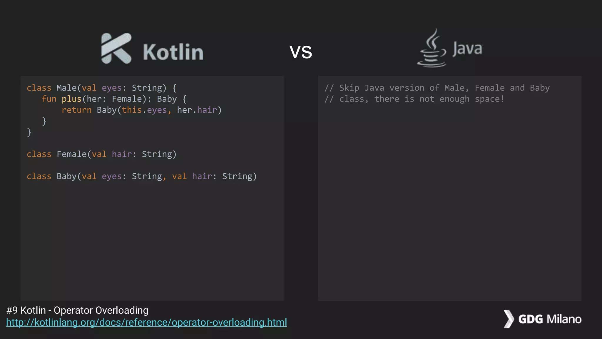 class Male(val eyes: String) {
fun plus(her: Female): Baby {
return Baby(this.eyes, her.hair)
}
}
class Female(val hair: String)
class Baby(val eyes: String, val hair: String)
// Skip Java version of Male, Female and Baby
// class, there is not enough space!
#9 Kotlin - Operator Overloading
http://kotlinlang.org/docs/reference/operator-overloading.html
vs
 