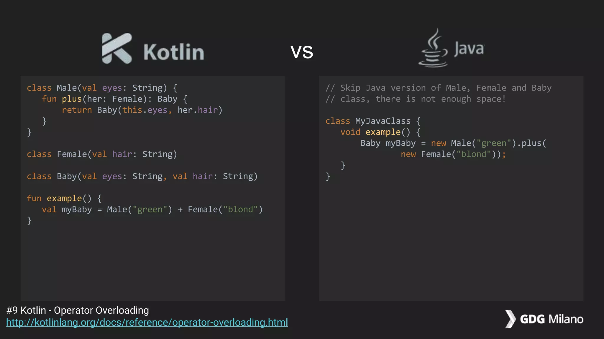 class Male(val eyes: String) {
fun plus(her: Female): Baby {
return Baby(this.eyes, her.hair)
}
}
class Female(val hair: String)
class Baby(val eyes: String, val hair: String)
fun example() {
val myBaby = Male("green") + Female("blond")
}
// Skip Java version of Male, Female and Baby
// class, there is not enough space!
class MyJavaClass {
void example() {
Baby myBaby = new Male("green").plus(
new Female("blond"));
}
}
#9 Kotlin - Operator Overloading
http://kotlinlang.org/docs/reference/operator-overloading.html
vs
 