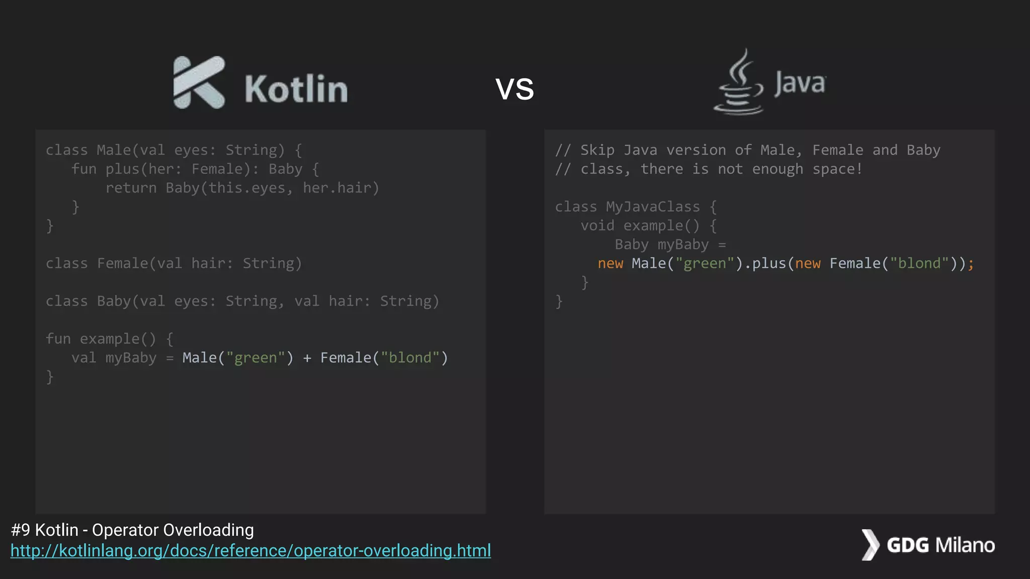 class Male(val eyes: String) {
fun plus(her: Female): Baby {
return Baby(this.eyes, her.hair)
}
}
class Female(val hair: String)
class Baby(val eyes: String, val hair: String)
fun example() {
val myBaby = Male("green") + Female("blond")
}
// Skip Java version of Male, Female and Baby
// class, there is not enough space!
class MyJavaClass {
void example() {
Baby myBaby =
new Male("green").plus(new Female("blond"));
}
}
#9 Kotlin - Operator Overloading
http://kotlinlang.org/docs/reference/operator-overloading.html
vs
 