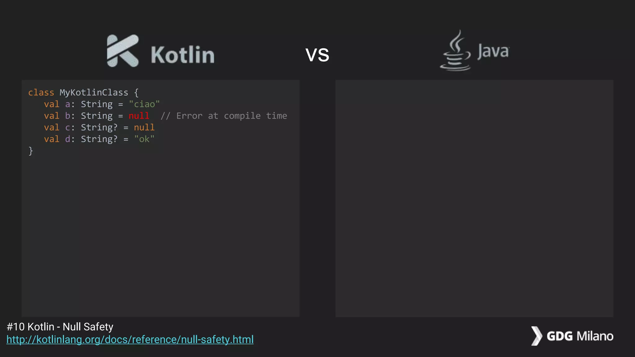class MyKotlinClass {
val a: String = "ciao"
val b: String = null // Error at compile time
val c: String? = null
val d: String? = "ok"
}
#10 Kotlin - Null Safety
http://kotlinlang.org/docs/reference/null-safety.html
vs
 