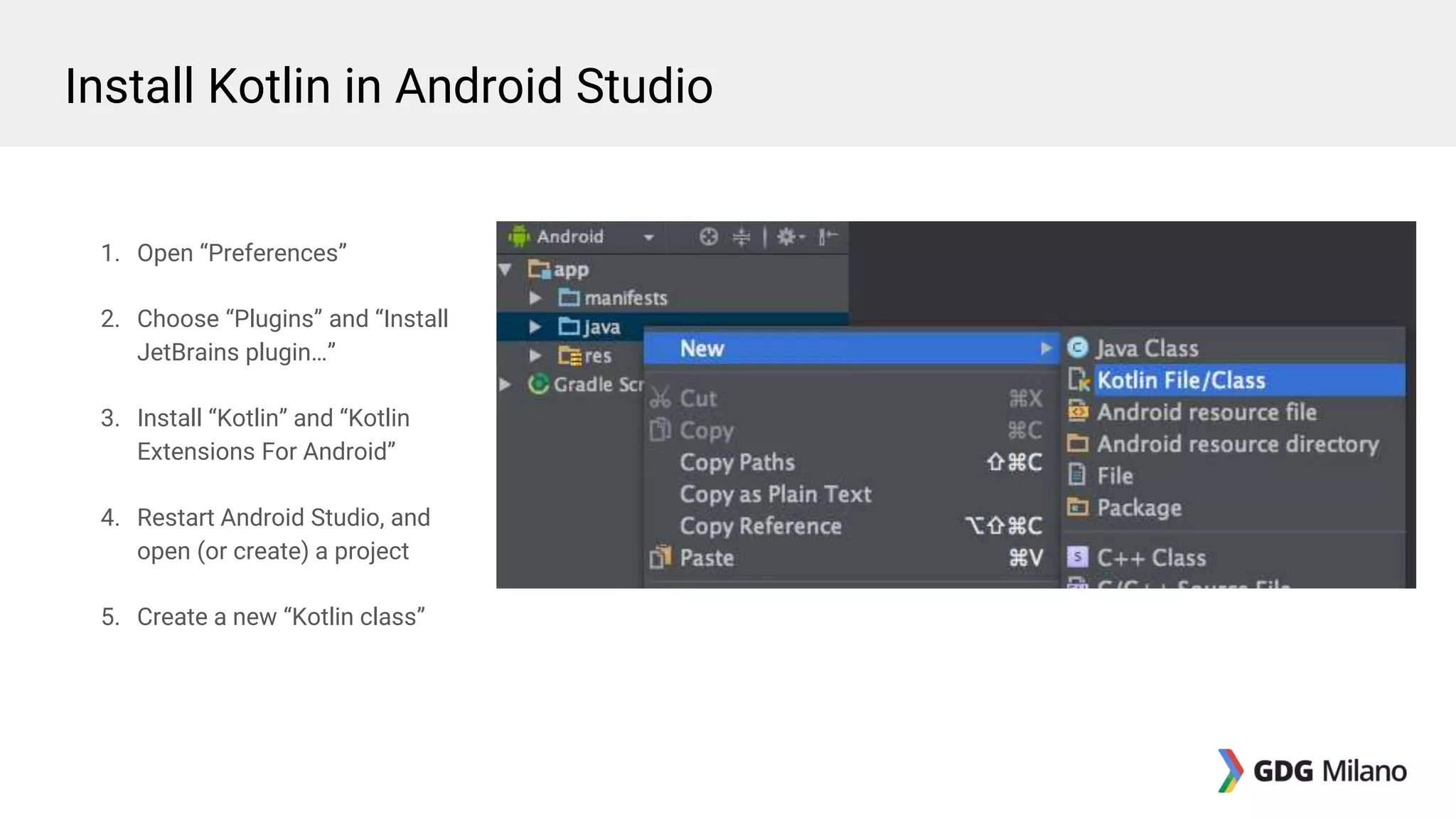 1. Open “Preferences”
2. Choose “Plugins” and “Install
JetBrains plugin…”
3. Install “Kotlin” and “Kotlin
Extensions For Android”
4. Restart Android Studio, and
open (or create) a project
5. Create a new “Kotlin class”
Install Kotlin in Android Studio
 