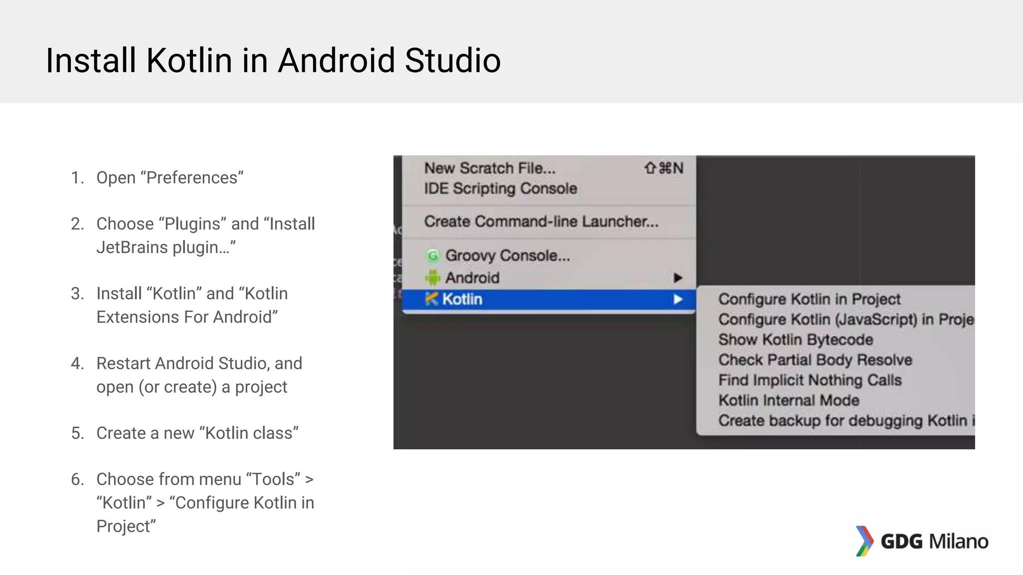 1. Open “Preferences”
2. Choose “Plugins” and “Install
JetBrains plugin…”
3. Install “Kotlin” and “Kotlin
Extensions For Android”
4. Restart Android Studio, and
open (or create) a project
5. Create a new “Kotlin class”
6. Choose from menu “Tools” >
“Kotlin” > “Configure Kotlin in
Project”
Install Kotlin in Android Studio
 