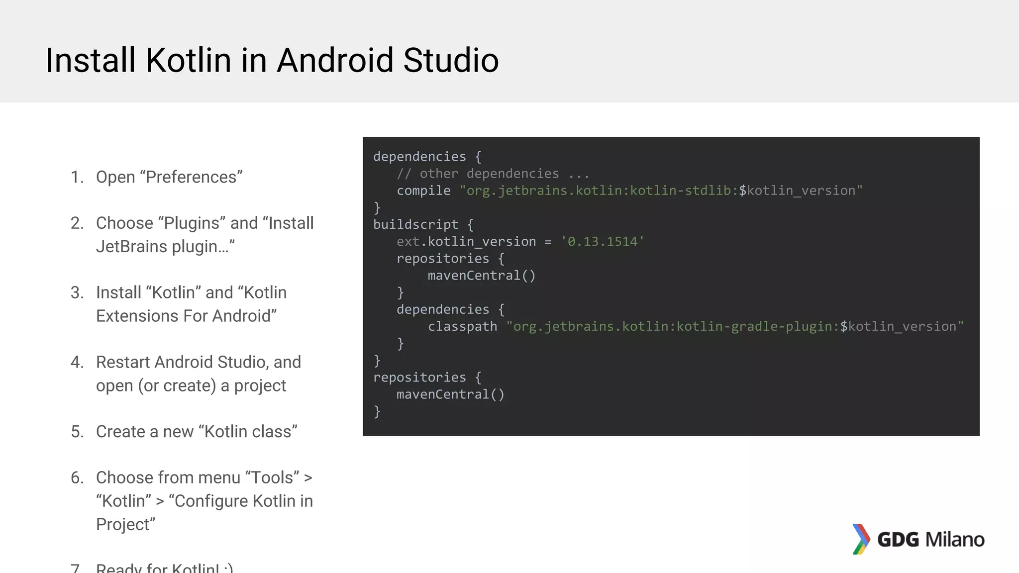 1. Open “Preferences”
2. Choose “Plugins” and “Install
JetBrains plugin…”
3. Install “Kotlin” and “Kotlin
Extensions For Android”
4. Restart Android Studio, and
open (or create) a project
5. Create a new “Kotlin class”
6. Choose from menu “Tools” >
“Kotlin” > “Configure Kotlin in
Project”
dependencies {
// other dependencies ...
compile "org.jetbrains.kotlin:kotlin-stdlib:$kotlin_version"
}
buildscript {
ext.kotlin_version = '0.13.1514'
repositories {
mavenCentral()
}
dependencies {
classpath "org.jetbrains.kotlin:kotlin-gradle-plugin:$kotlin_version"
}
}
repositories {
mavenCentral()
}
Install Kotlin in Android Studio
 