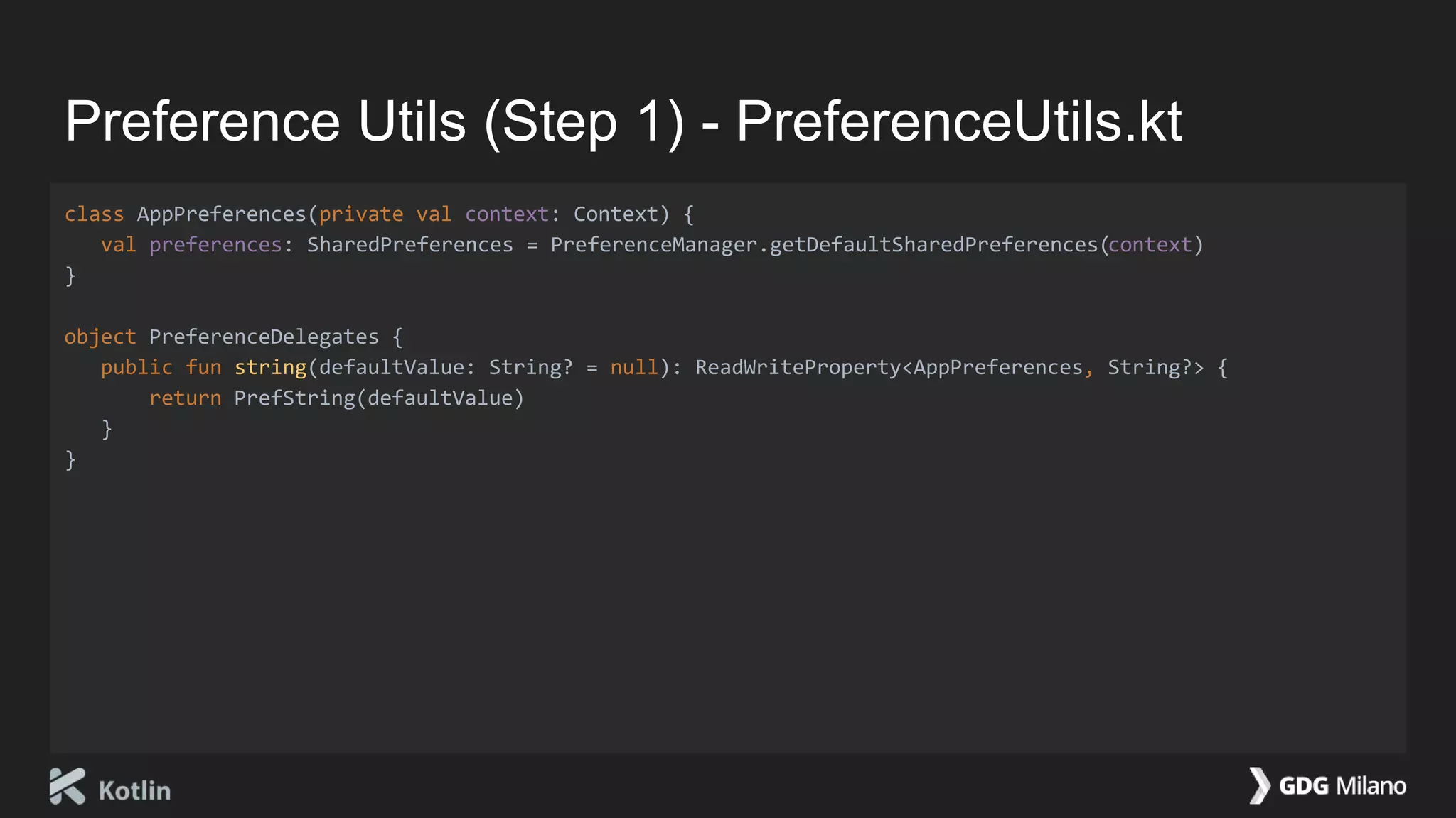 Preference Utils (Step 1) - PreferenceUtils.kt
class AppPreferences(private val context: Context) {
val preferences: SharedPreferences = PreferenceManager.getDefaultSharedPreferences(context)
}
object PreferenceDelegates {
public fun string(defaultValue: String? = null): ReadWriteProperty<AppPreferences, String?> {
return PrefString(defaultValue)
}
}
 