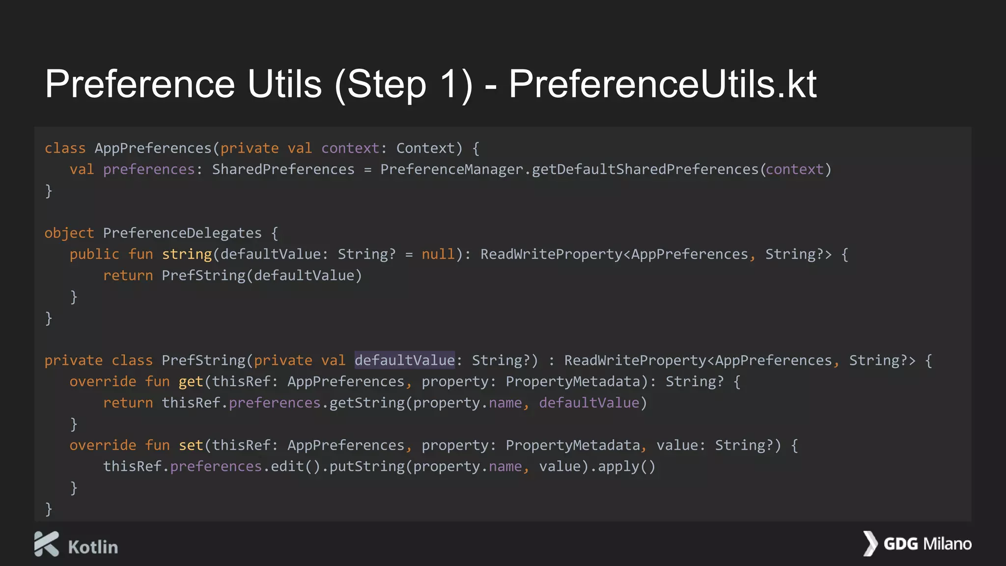 Preference Utils (Step 1) - PreferenceUtils.kt
class AppPreferences(private val context: Context) {
val preferences: SharedPreferences = PreferenceManager.getDefaultSharedPreferences(context)
}
object PreferenceDelegates {
public fun string(defaultValue: String? = null): ReadWriteProperty<AppPreferences, String?> {
return PrefString(defaultValue)
}
}
private class PrefString(private val defaultValue: String?) : ReadWriteProperty<AppPreferences, String?> {
override fun get(thisRef: AppPreferences, property: PropertyMetadata): String? {
return thisRef.preferences.getString(property.name, defaultValue)
}
override fun set(thisRef: AppPreferences, property: PropertyMetadata, value: String?) {
thisRef.preferences.edit().putString(property.name, value).apply()
}
}
 