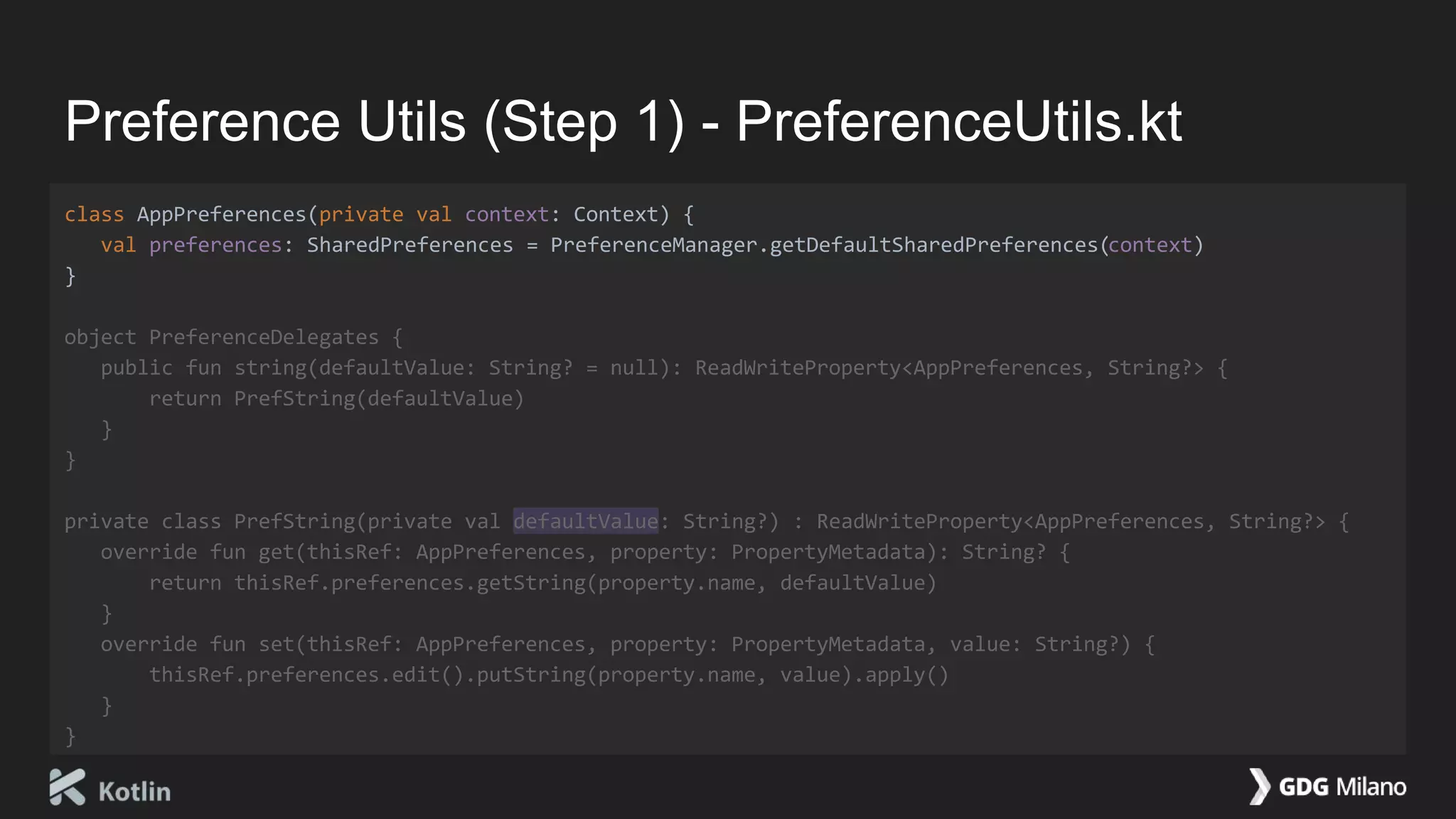 Preference Utils (Step 1) - PreferenceUtils.kt
class AppPreferences(private val context: Context) {
val preferences: SharedPreferences = PreferenceManager.getDefaultSharedPreferences(context)
}
object PreferenceDelegates {
public fun string(defaultValue: String? = null): ReadWriteProperty<AppPreferences, String?> {
return PrefString(defaultValue)
}
}
private class PrefString(private val defaultValue: String?) : ReadWriteProperty<AppPreferences, String?> {
override fun get(thisRef: AppPreferences, property: PropertyMetadata): String? {
return thisRef.preferences.getString(property.name, defaultValue)
}
override fun set(thisRef: AppPreferences, property: PropertyMetadata, value: String?) {
thisRef.preferences.edit().putString(property.name, value).apply()
}
}
 