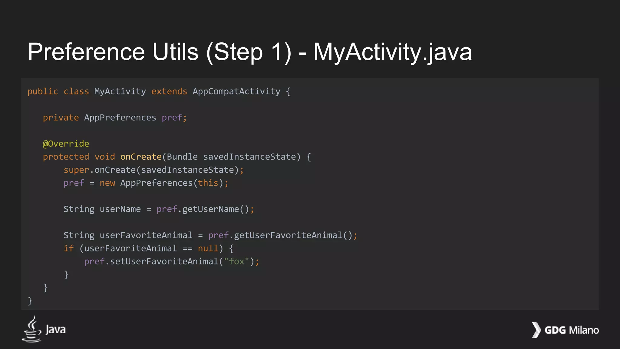 Preference Utils (Step 1) - MyActivity.java
public class MyActivity extends AppCompatActivity {
private AppPreferences pref;
@Override
protected void onCreate(Bundle savedInstanceState) {
super.onCreate(savedInstanceState);
pref = new AppPreferences(this);
String userName = pref.getUserName();
String userFavoriteAnimal = pref.getUserFavoriteAnimal();
if (userFavoriteAnimal == null) {
pref.setUserFavoriteAnimal("fox");
}
}
}
 