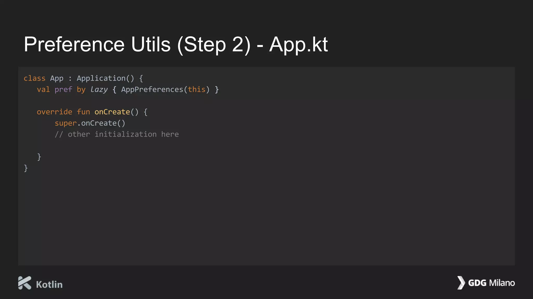 Preference Utils (Step 2) - App.kt
class App : Application() {
val pref by lazy { AppPreferences(this) }
override fun onCreate() {
super.onCreate()
// other initialization here
}
}
 