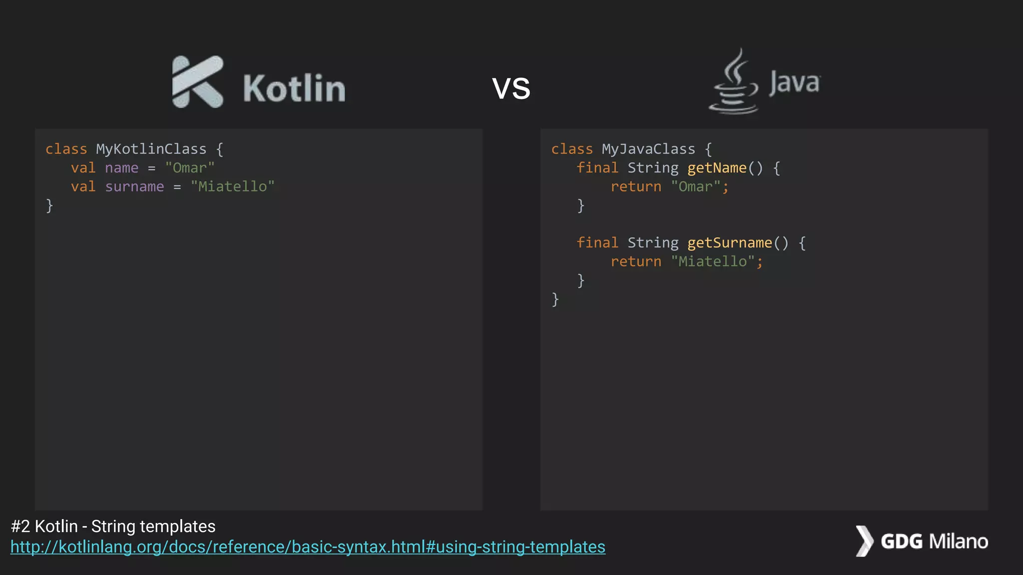 class MyKotlinClass {
val name = "Omar"
val surname = "Miatello"
}
class MyJavaClass {
final String getName() {
return "Omar";
}
final String getSurname() {
return "Miatello";
}
}
#2 Kotlin - String templates
http://kotlinlang.org/docs/reference/basic-syntax.html#using-string-templates
vs
 