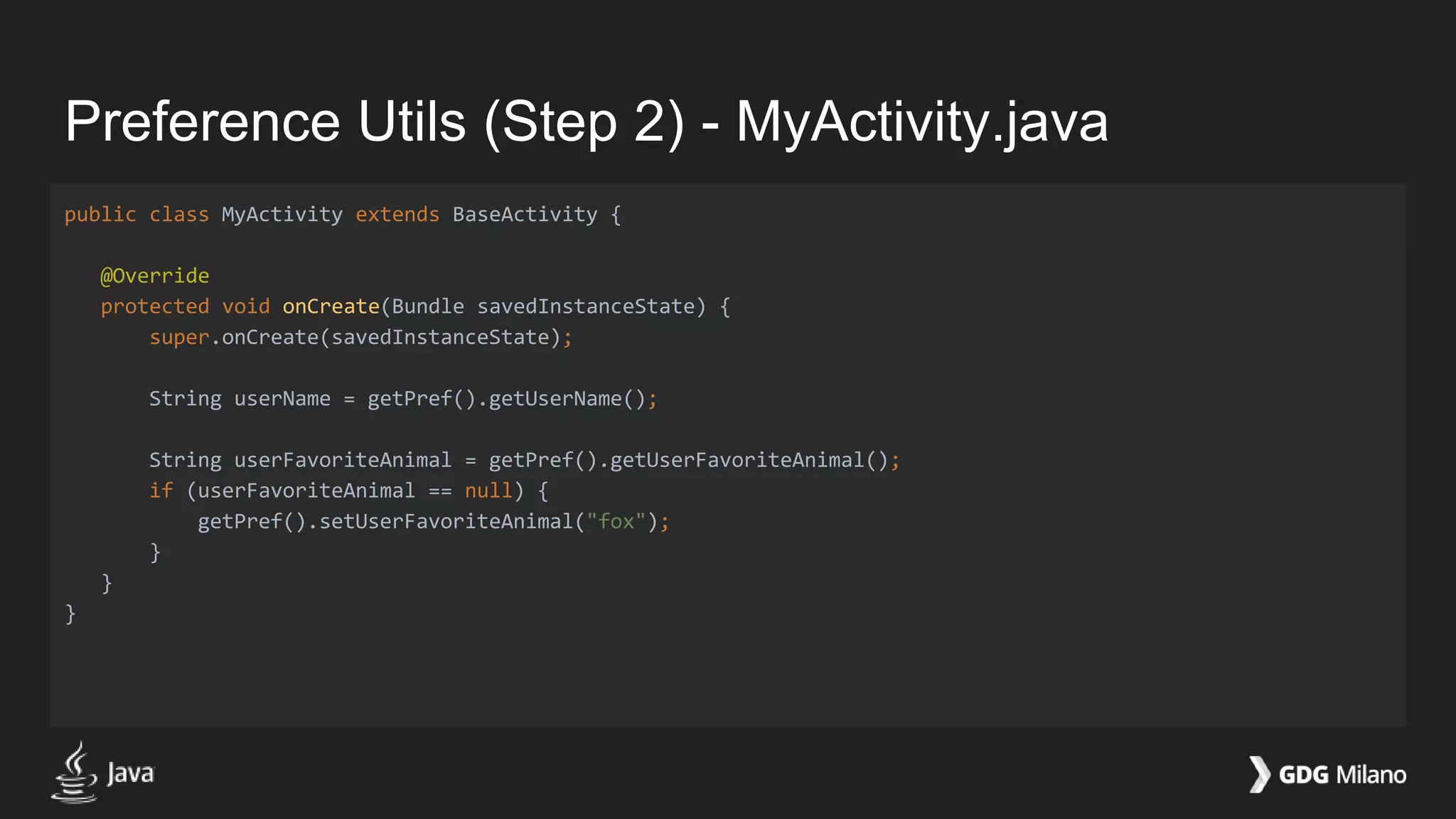 Preference Utils (Step 2) - MyActivity.java
public class MyActivity extends BaseActivity {
@Override
protected void onCreate(Bundle savedInstanceState) {
super.onCreate(savedInstanceState);
String userName = getPref().getUserName();
String userFavoriteAnimal = getPref().getUserFavoriteAnimal();
if (userFavoriteAnimal == null) {
getPref().setUserFavoriteAnimal("fox");
}
}
}
 