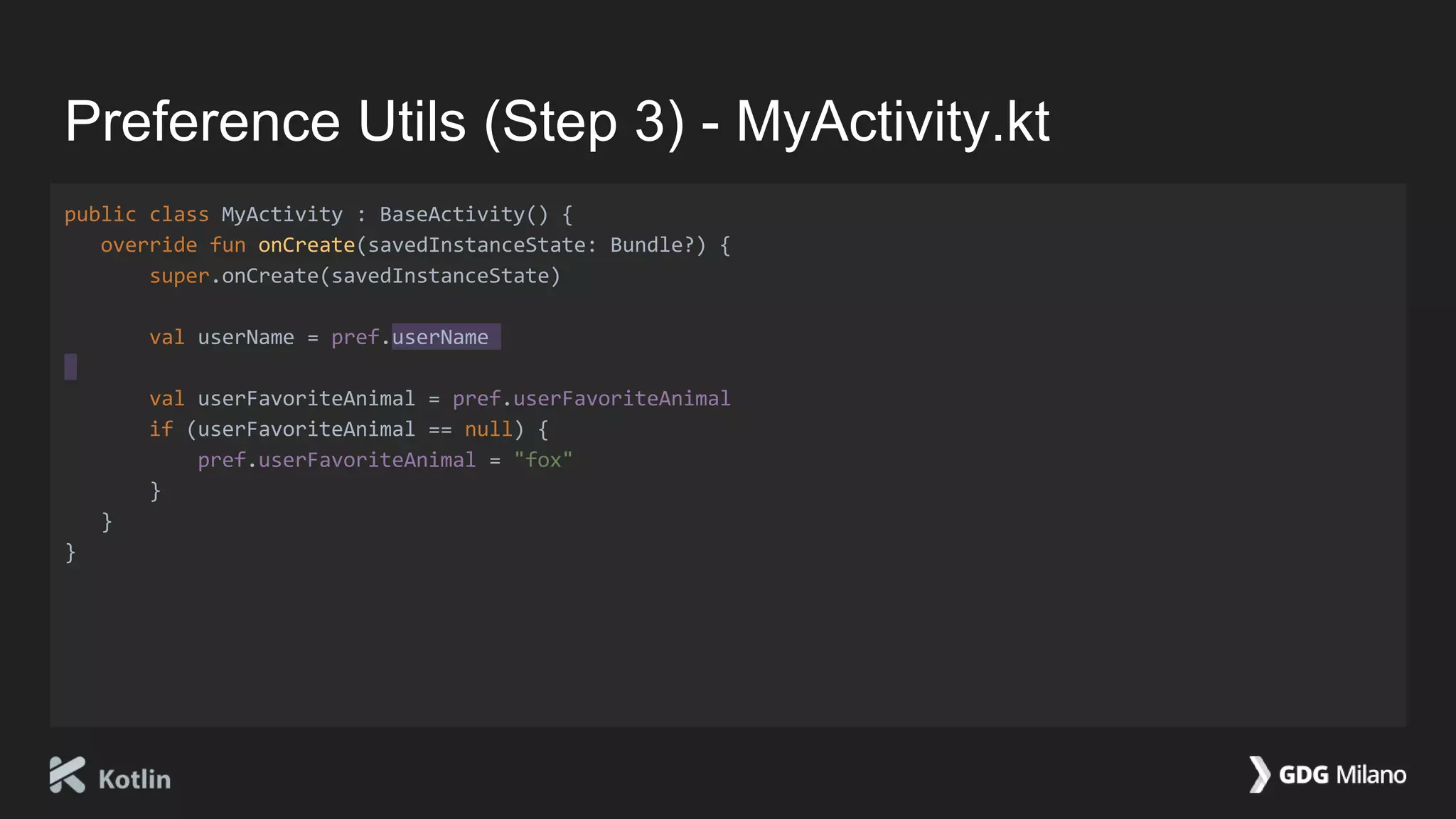 Preference Utils (Step 3) - MyActivity.kt
public class MyActivity : BaseActivity() {
override fun onCreate(savedInstanceState: Bundle?) {
super.onCreate(savedInstanceState)
val userName = pref.userName
val userFavoriteAnimal = pref.userFavoriteAnimal
if (userFavoriteAnimal == null) {
pref.userFavoriteAnimal = "fox"
}
}
}
 