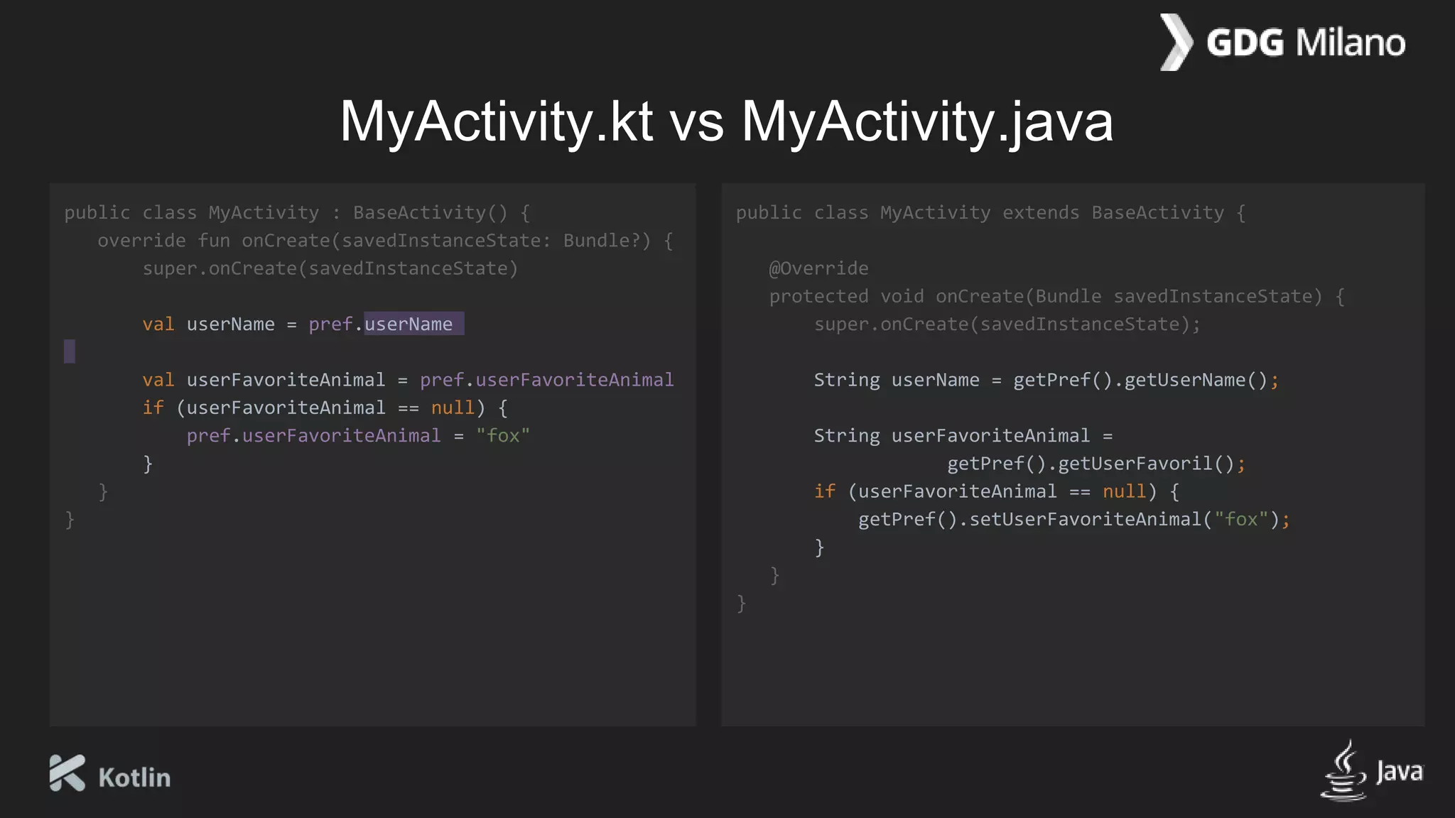 MyActivity.kt vs MyActivity.java
public class MyActivity : BaseActivity() {
override fun onCreate(savedInstanceState: Bundle?) {
super.onCreate(savedInstanceState)
val userName = pref.userName
val userFavoriteAnimal = pref.userFavoriteAnimal
if (userFavoriteAnimal == null) {
pref.userFavoriteAnimal = "fox"
}
}
}
public class MyActivity extends BaseActivity {
@Override
protected void onCreate(Bundle savedInstanceState) {
super.onCreate(savedInstanceState);
String userName = getPref().getUserName();
String userFavoriteAnimal =
getPref().getUserFavoril();
if (userFavoriteAnimal == null) {
getPref().setUserFavoriteAnimal("fox");
}
}
}
 