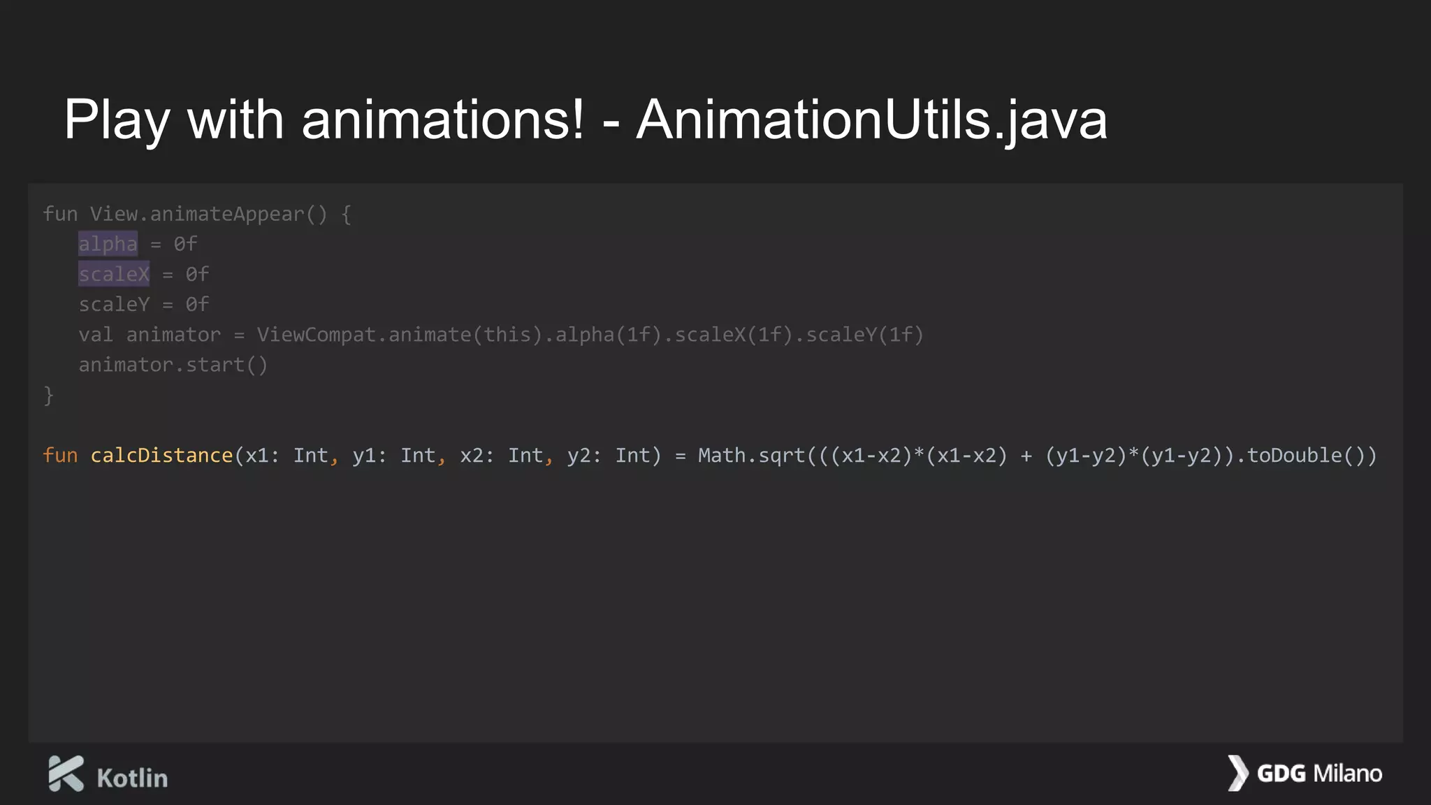 Play with animations! - AnimationUtils.java
fun View.animateAppear() {
alpha = 0f
scaleX = 0f
scaleY = 0f
val animator = ViewCompat.animate(this).alpha(1f).scaleX(1f).scaleY(1f)
animator.start()
}
fun calcDistance(x1: Int, y1: Int, x2: Int, y2: Int) = Math.sqrt(((x1-x2)*(x1-x2) + (y1-y2)*(y1-y2)).toDouble())
 