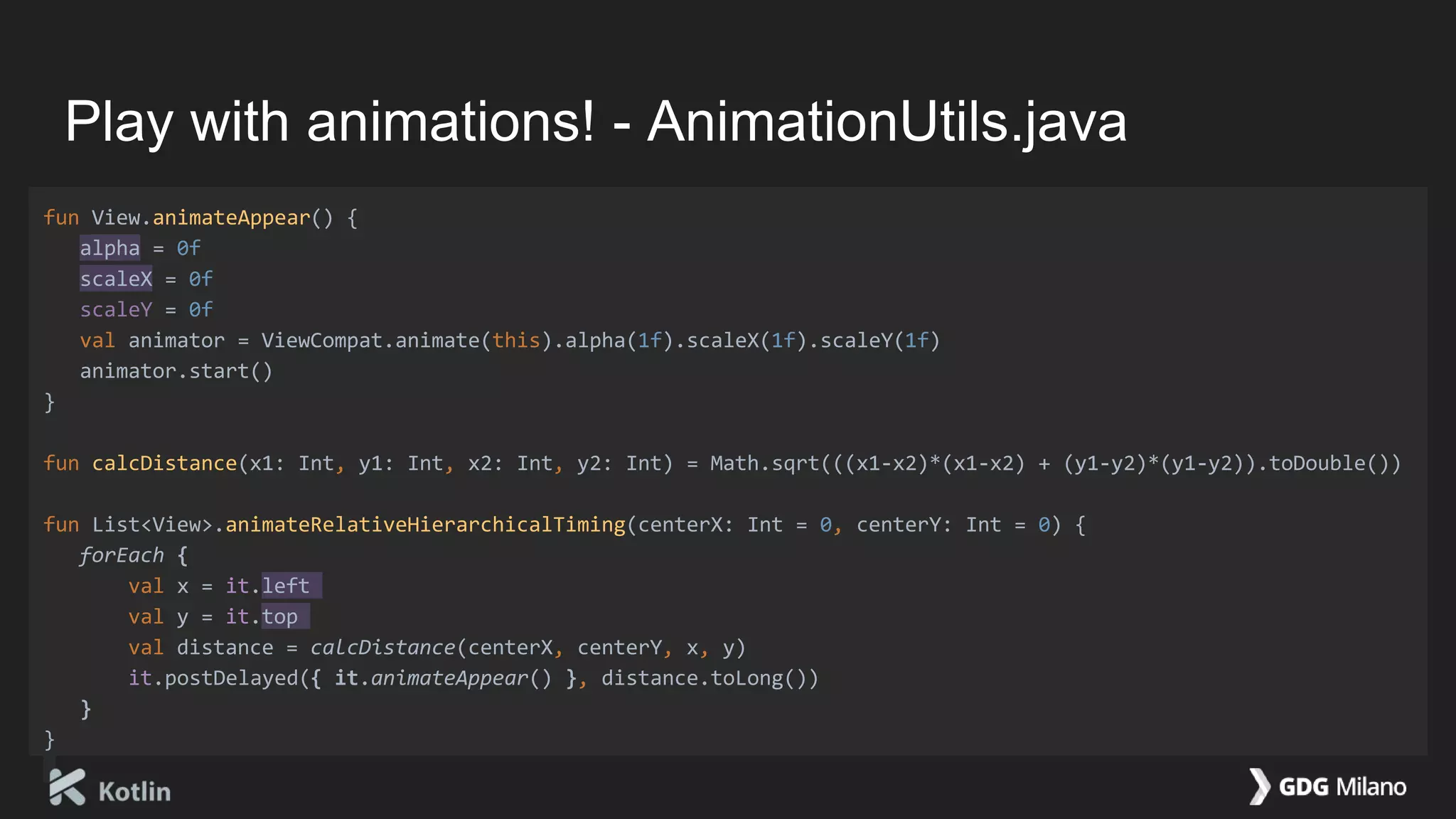 Play with animations! - AnimationUtils.java
fun View.animateAppear() {
alpha = 0f
scaleX = 0f
scaleY = 0f
val animator = ViewCompat.animate(this).alpha(1f).scaleX(1f).scaleY(1f)
animator.start()
}
fun calcDistance(x1: Int, y1: Int, x2: Int, y2: Int) = Math.sqrt(((x1-x2)*(x1-x2) + (y1-y2)*(y1-y2)).toDouble())
fun List<View>.animateRelativeHierarchicalTiming(centerX: Int = 0, centerY: Int = 0) {
forEach {
val x = it.left
val y = it.top
val distance = calcDistance(centerX, centerY, x, y)
it.postDelayed({ it.animateAppear() }, distance.toLong())
}
}
 