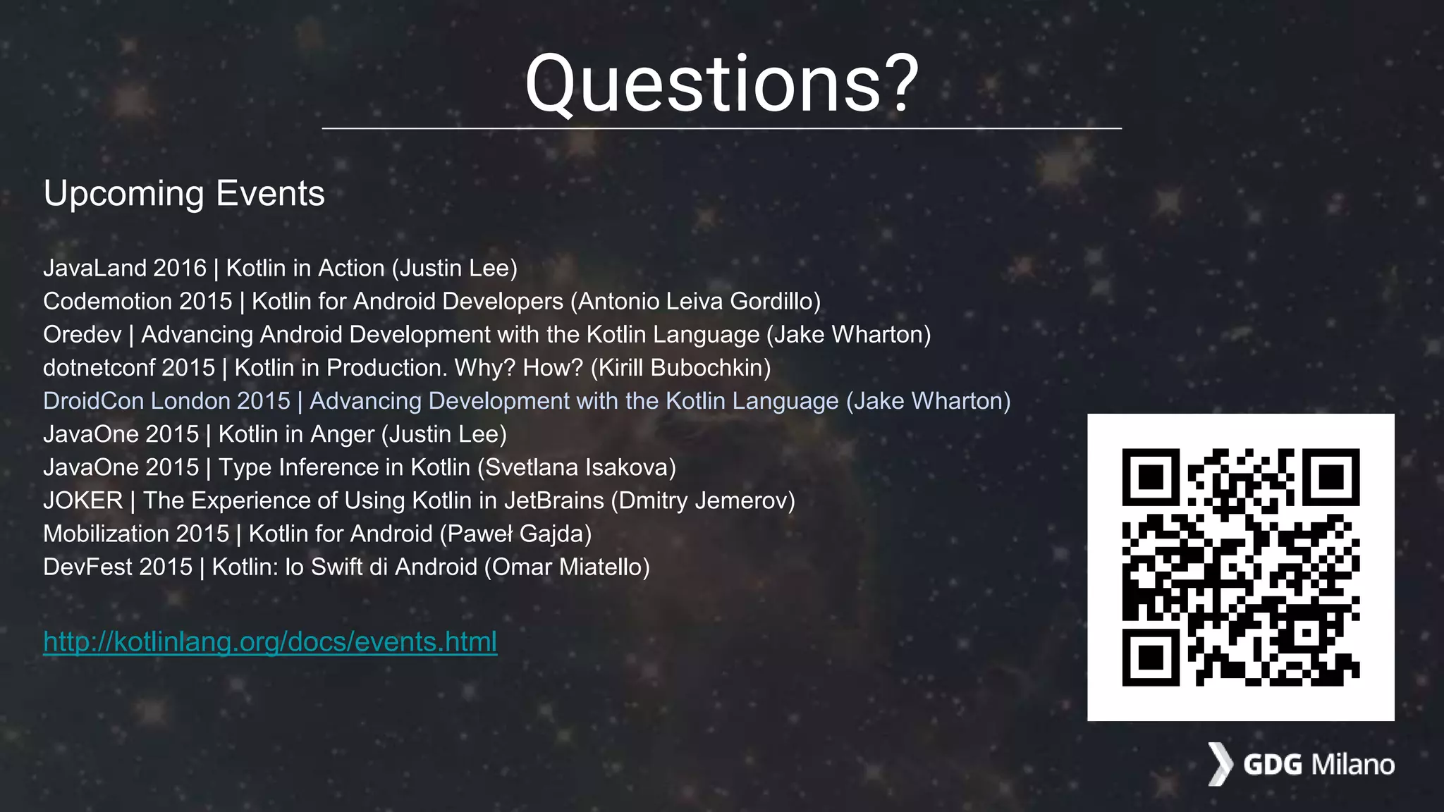 Upcoming Events
JavaLand 2016 | Kotlin in Action (Justin Lee)
Codemotion 2015 | Kotlin for Android Developers (Antonio Leiva Gordillo)
Oredev | Advancing Android Development with the Kotlin Language (Jake Wharton)
dotnetconf 2015 | Kotlin in Production. Why? How? (Kirill Bubochkin)
DroidCon London 2015 | Advancing Development with the Kotlin Language (Jake Wharton)
JavaOne 2015 | Kotlin in Anger (Justin Lee)
JavaOne 2015 | Type Inference in Kotlin (Svetlana Isakova)
JOKER | The Experience of Using Kotlin in JetBrains (Dmitry Jemerov)
Mobilization 2015 | Kotlin for Android (Paweł Gajda)
DevFest 2015 | Kotlin: lo Swift di Android (Omar Miatello)
http://kotlinlang.org/docs/events.html
Questions?
 