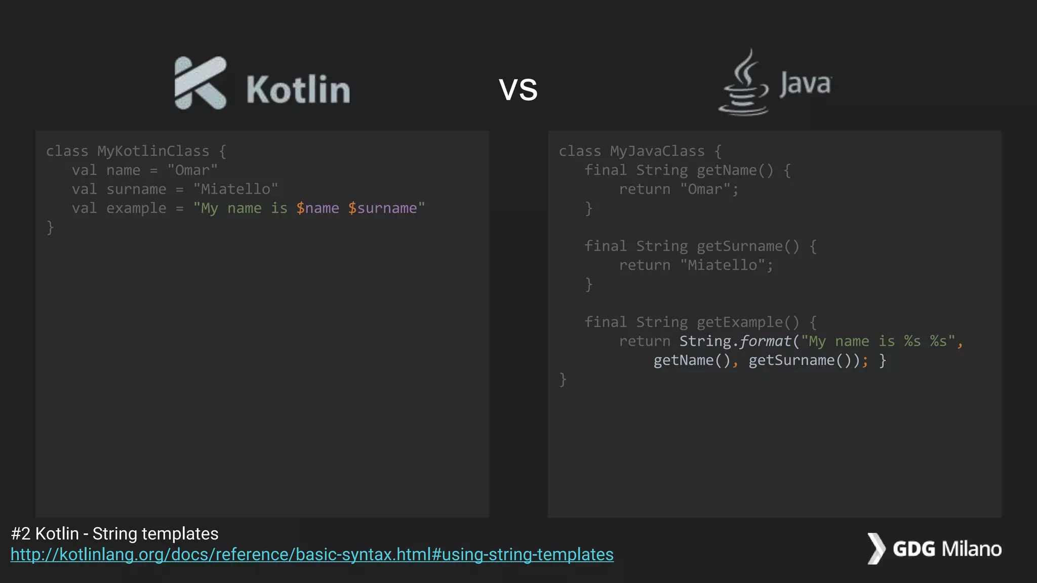 class MyKotlinClass {
val name = "Omar"
val surname = "Miatello"
val example = "My name is $name $surname"
}
class MyJavaClass {
final String getName() {
return "Omar";
}
final String getSurname() {
return "Miatello";
}
final String getExample() {
return String.format("My name is %s %s",
getName(), getSurname()); }
}
#2 Kotlin - String templates
http://kotlinlang.org/docs/reference/basic-syntax.html#using-string-templates
vs
 